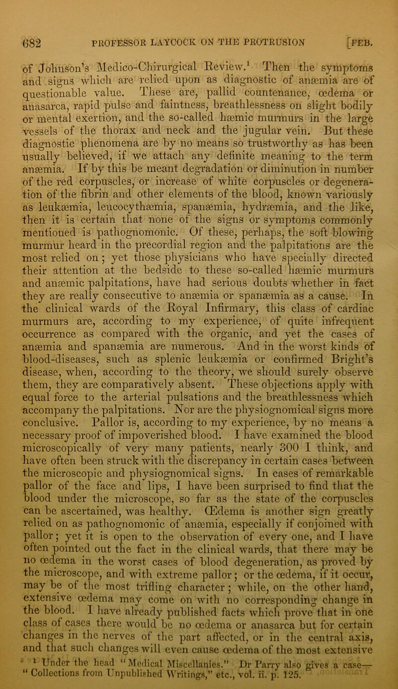 of Jolmson’s Medico-Chirurgical Review.1 Then the symptoms and signs which are relied upon as diagnostic of ansemia are of questionable value. These are, pallid countenance, oedema or anasarca, rapid pulse and faintness, breathlessness on slight bodily or mental exertion, and the so-called hasmic murmurs in the large vessels of the thorax and neck and the jugular vein. But these diagnostic phenomena are by no means so trustworthy as has been usually believed, if we attach any definite meaning to the term anaemia. If by this be meant degradation or diminution in number of the red corpuscles, or increase of white corpuscles or degenera- tion of the fibrin and other elements of the blood, known variously as leukaemia, leucocythaemia, spanaemia, hydraemia, and the like, then it is certain that none of the signs or symptoms commonly mentioned is pathognomonic. Of these, perhaps, the soft blowing murmur heard in the precordial region and the palpitations are the most relied on ; yet those physicians who have specially directed their attention at the bedside to these so-called haemic murmurs and anaemic palpitations, have had serious doubts whether in fact they are really consecutive to anaemia or spanaemia as a cause. In the clinical wards of the Royal Infirmary, this class of cardiac murmurs are, according to my experience, of quite infrequent occurrence as compared with the organic, and yet the cases of anaemia and spanaemia are numerous. And in the worst kinds of blood-diseases, such as splenic leukaemia or confirmed Bright’s disease, when, according to the theory, we should surely observe them, they are comparatively absent. These objections apply with equal force to the arterial pulsations and the breathlessness which accompany the palpitations. Nor are the physiognomical signs more conclusive. Pallor is, according to my experience, by no means a necessary proof of impoverished blood. I have examined the blood microscopically of very many patients, nearly 300 I think, and have often been struck with the discrepancy in certain cases between the microscopic and physiognomical signs. In cases of remarkable pallor of the face and lips, I have been surprised to find that the blood under the microscope, so far as the state of the corpuscles can be ascertained, was healthy. (Edema is another sign greatly relied on as pathognomonic of anaemia, especially if conjoined with pallor; yet it is open to .the observation of every one, and I have often pointed out the fact in the clinical wards, that there may be no cedema in the worst cases of blood degeneration, as proved by the microscope, and with extreme pallor; or the oedema, if it occur, may be of the most trifling character ; while, on the other hand, extensive oedema may come on with no corresponding change in the blood. I have already published facts which prove that in one class of cases there would be no cedema or anasarca but for certain changes in the nerves of the part affected, or in the central axis, and that such changes will even cause oedema of the most extensive 1 Under the head “ Medical Miscellanies.” Dr Parry also gives a case— “ Collections from Unpublished Writings,” etc., vol. ii. p. 125.