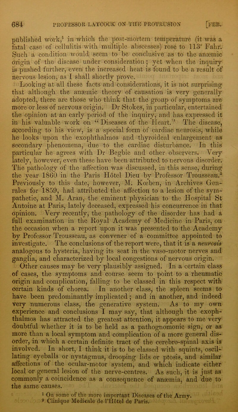 published work,1 in which the post-mortem temperature (it was a fatal case of cellulitis with multiple abscesses) rose to 113° Fahr. Such a condition would seem to be conclusive as to the anaemic Origin of the disease under consideration; yet when the inquiry is pushed further, even the increased heat is found to be a result of nervous lesion, as I shall shortly prove. Looking at all these facts and considerations, it is not surprising that although the anaemic theory of causation is very generally adopted, there are those who think that the group of symptoms are more or less of nervous origin. Dr Stokes, in particular, entertained the opinion at an early period of the inquiry, and has expressed it in his valuable work on u Diseases of the Heart.” The disease, according to his view, is a special form of cardiac neurosis, while he looks upon the exophthalmos and thyroideal enlargement as secondary phenomena, due to the cardiac disturbance. In this particular he agrees with Dr Begbie and other observers Very lately, however, even these have been attributed to nervous disorder. The pathology of the affection was discussed, in this sense, during the year 1860 in the Paris PIdtel Dieu by Professor Trousseau.2 Previously to this date, however, M. Koeben, in Archives Gen- rales for 1859, had attributed the affection to a lesion of the sym- pathetic, and M. Aran, the eminent physician to the Hospital St Antoine at Paris, lately deceased, expressed his concurrence in that opinion. Very recently, the pathology of the disorder has had a full examination in the Royal Academy of Medicine in Paris, on the occasion when a report upon it was presented to the Academy by Professor Trousseau, as convener of a committee appointed to investigate. The conclusions of the report were, that it is a neurosis analogous to hysteria, having its seat in the vaso-motor nerves and ganglia, and characterized by local congestions of nervous origin. Other causes may be very plausibly assigned. In a certain class of cases, the symptoms and course seem to point to a rheumatic origin and complication, falling to be classed in this respect with certain kinds of chorea. In another class, the spleen seems to have been predominantly implicated; and in another, and indeed very numerous class, the generative system. As to my own experience and conclusions I may say, that although the exoph- thalmos has attracted the. greatest attention, it appears to me very doubtful whether it is to be held as a pathognomonic sign, or as more than a local symptom and complication of a more general dis- order, in which a certain definite tract of the cerebro-spinal axis is involved. In 3hort, I think it is to be classed with squints, oscil- lating eyeballs or nystagmus, drooping lids or ptosis, and similar affections of the ocular-motor system, and which indicate either local or general lesion of the nerve-centres. As such, it is just as commonly a coincidence as a consequence of anasmia, and due to the 3ame causes. 1 On some of the more important Diseases of the Army. 2 Clinique Medicalc de I’liotcl de Paris.