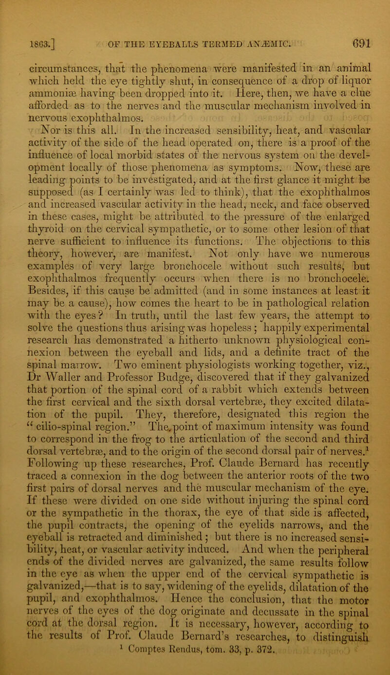 circumstances, that the phenomena were manifested in an animal which held the eye tightly shut, in consequence of a drop of liquor ammonite having been dropped into it. Here, then, we have a clue afforded as to the nerves and the muscular mechanism involved in nervous exophthalmos. Nor is this all. In the increased sensibility, heat, and vascular activity of the side of the head operated on, there is a proof of the influence of local morbid states of the nervous system on the devel- opment locally of those phenomena as symptoms. Now, these are leading points to be investigated, and at the first glance it might be supposed (as I certainly was led to think), that the exophthalmos and increased vascular activity in the head, neck, and face observed in these cases, might be attributed to the pressure of the enlarged thyroid on the cervical sympathetic, or to some other lesion of that nerve sufficient to influence its functions. The objections to this theory, however, are manifest. Not only have we numerous examples of very large bronchocele without such results, but exophthalmos frequently occurs when there is no bronchocele. Besides, if this cause be admitted (and in some instances at least it may be a cause), how comes the heart to be in pathological relation with the eyes ? In truth, until the last few years, the attempt to solve the questions thus arising was hopeless ; happily experimental research lias demonstrated a hitherto unknown physiological con- nexion between the eyeball and lids, and a definite tract of the spinal marrow. Two eminent physiologists working together, viz., Dr Waller and Professor Budge, discovered that if they galvanized that portion of the spinal cord of a rabbit which extends between the first cervical and the sixth dorsal vertebras, they excited dilata- tion of the pupil. They, therefore, designated this region the “ cilio-spinal region.” The.point of maximum intensity was found to correspond in the frog to the articulation of the second and third dorsal vertebras, and to the origin of the second dorsal pair of nerves.1 Following up these researches, Prof. Claude Bernard has recently traced a connexion in the dog between the anterior roots of the two first pairs of dorsal nerves and the muscular mechanism of the eye. If these were divided on one side without injuring the spinal cord or the sympathetic in the thorax, the eye of that side is affected, the pupil contracts, the opening of the eyelids narrows, and the eyeball is retracted and diminished; but there is no increased sensi- bility, heat, or vascular activity induced. And when the peripheral ends of the divided nerves are galvanized, the same results follow in the eye as when the upper end of the cervical sympathetic is galvanized,—that is to say, widening of the eyelids, dilatation of the pupil, and exophthalmos. Hence the conclusion, that the motor nerves of the eyes of the dog originate and decussate in the spinal cord at the dorsal region. It is necessary, however, according to the results of Prof. Claude Bernard’s researches, to distinguish