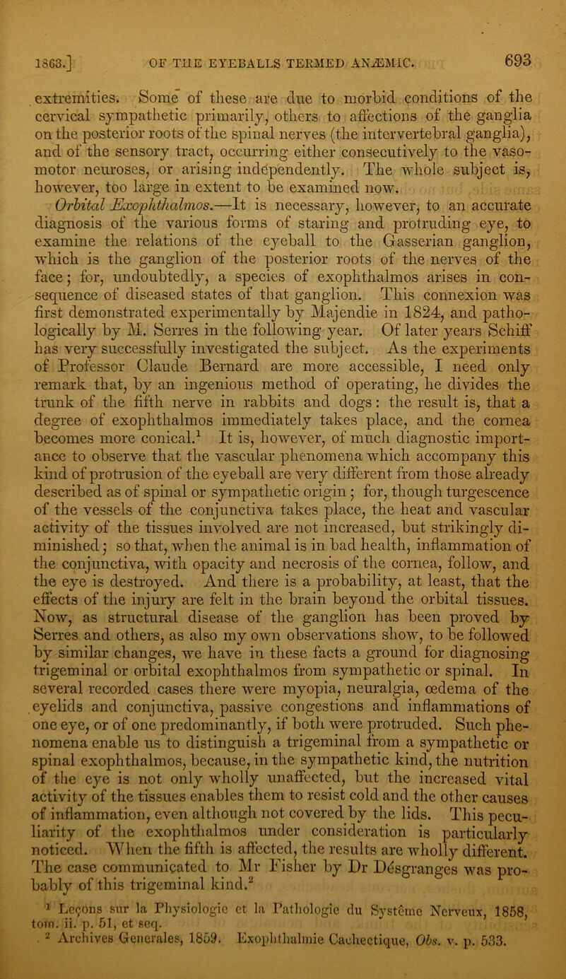 extremities. Some of these are clue to morbid conditions of the cervical sympathetic primarily, others to affections of the ganglia on the posterior roots of the spinal nerves (the intervertebral ganglia), and of the sensory tract, occurring either consecutively to the vaso- motor neuroses, or arising independently. The whole subject is, however, too large in extent to be examined now. Orbital Exophthalmos.—It is necessary, however, to an accurate diagnosis of the various forms of staring and protruding eye, to examine the relations of the eyeball to the Gasserian ganglion, which is the ganglion of the posterior roots of the nerves of the face; for, undoubtedly, a species of exophthalmos arises in con- sequence of diseased states of that ganglion. This connexion was first demonstrated experimentally by Majendie in 1824, and patho- logically by M. JSerres in the following year. Of later years SchifF has very successfully investigated the subject. As the experiments of Professor Claude Bernard are more accessible, I need only remark that, by an ingenious method of operating, he divides the trunk of the fifth nerve in rabbits and dogs: the result is, that a degree of exophthalmos immediately takes place, and the cornea becomes more conical.1 It is, however, of much diagnostic import- ance to observe that the vascular phenomena which accompany this kind of protrusion of the eyeball are very different from those already described as of spinal or sympathetic origin; for, though turgescence of the vessels of the conjunctiva takes place, the heat and vascular activity of the tissues involved are not increased, but strikingly di- minished ; so that, when the animal is in bad health, inflammation of the conjunctiva, with opacity and necrosis of the cornea, follow, and the eye is destroyed. And there is a probability, at least, that the effects of the injury are felt in the brain beyond the orbital tissues. Now, as structural disease of the ganglion has been proved by Serres and others, as also my own observations show, to be followed by similar changes, we have in these facts a ground for diagnosing trigeminal or orbital exophthalmos from sympathetic or spinal. In several recorded cases there were myopia, neuralgia, oedema of the eyelids and conjunctiva, passive congestions and inflammations of one eye, or of one predominantly, if both were protruded. Such phe- nomena enable us to distinguish a trigeminal from a sympathetic or spinal exophthalmos, because, in the sympathetic kind, the nutrition of the eye is not only wholly unaffected, but the increased vital activity of the tissues enables them to resist cold and the other causes of inflammation, even although not covered by the lids. This pecu- liarity of the exophthalmos under consideration is particularly noticed. When the fifth is affected, the results are wholly different. The case communicated to Mr Fisher by Dr Desgranges was pro- bably of this trigeminal kind.2 3 Lemons sur la Physiologic ct la Pathologic du Sysffmc Nervenx, 1858, tom. ii. p. 51, et seq. 2 Archives Generates, 1859. Exophthalmic Cachectique, Obs. v. p. 533.