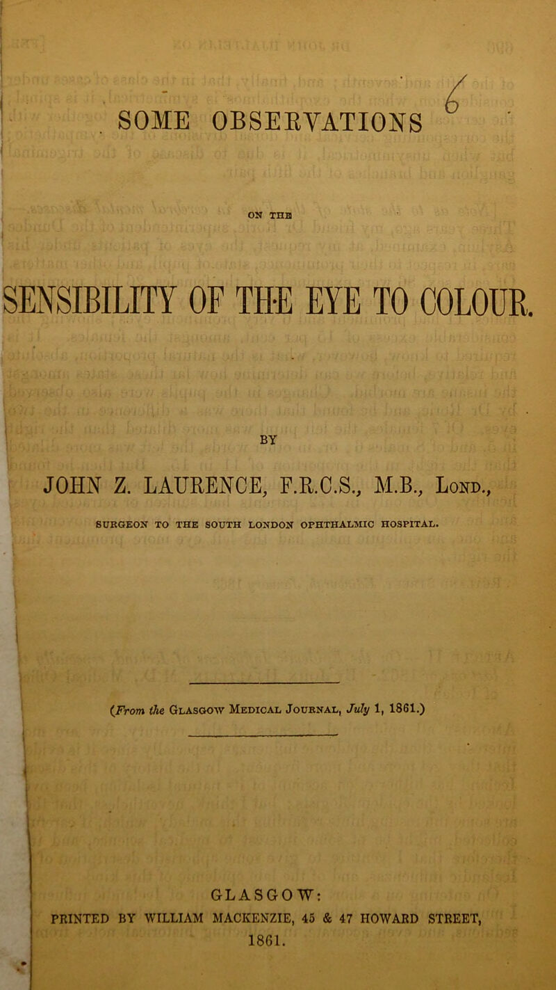 SOME OBSERVATIONS 6 V'. T ON THH SENSIBILITY OF THE EYE TO COLOUR. BY JOHN Z. LAURENCE, F.R.C.S., M.B., Lond., SURGEON TO THE SOUTH LONDON OPHTHALMIC HOSPITAL. i {From the Glasgow Medical Journal, July 1, 1861.) GLASGOW: PRINTED BY WILLIAM MACKENZIE, 45 & 47 HOWARD STREET, 1861.