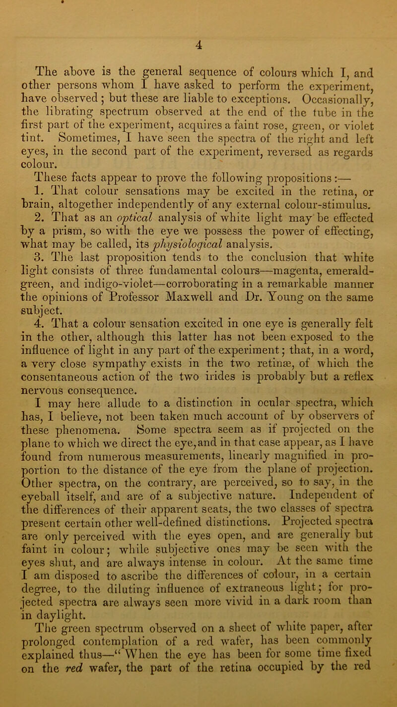 The above is the general sequence of colours which I, and other persons whom I have asked to perform the experiment, have observed ; but these are liable to exceptions. Occasionally, the librating spectrum observed at the end of the tube in the first part of the experiment, acquires a faint rose, green, or violet tint. Sometimes, I have seen the spectra of the right and left eyes, in the second part of the experiment, reversed as regards colour. These facts appear to prove the following propositions:— 1. That colour sensations may be excited in the retina, or brain, altogether independently of any external colour-stimulus. 2. That as an optical analysis of white light may be effected by a prism, so with the eye we possess the power of effecting, what may be called, its physiological analysis. 3. The last proposition tends to the conclusion that white light consists of three fundamental colours—magenta, emerald- green, and indigo-violet—corroborating in a remarkable manner the opinions of Professor Maxwell and Dr. Young on the same subject. 4. That a colour sensation excited in one eye is generally felt in the other, although this latter has not been exposed to the influence of light in any part of the experiment; that, in a word, a very close sympathy exists in the two retinm, of which the consentaneous action of the two irides is probably but a reflex nervous consequence. I may here allude to a distinction in ocular spectra, which has, I believe, not been taken much account of by observers of these phenomena. Some spectra seem as if projected on the plane to which we direct the eye,and in that case appear, as I have found from numerous measurements, linearly magnified in pro- portion to the distance of the eye from the plane of projection. Other spectra, on the contrary, are perceived, so to say, in the eyeball itself, and are of a subjective nature. Independent of the differences of their apparent seats, the two classes of spectra present certain other well-defined distinctions. Projected spectra are only perceived with the eyes open, and are generally but faint in colour; while subjective ones may be seen with the eyes shut, and are always intense in colour. At the same time I am disposed to ascribe the differences of colour, in a certain degree, to the diluting influence of extraneous light; for pro- jected spectra are always seen more vivid in a dark room than in daylight. The green spectrum observed on a sheet of white paper, after prolonged contemplation of a red wafer, has been commonly explained thus—“ When the eye has been for some time fixed on the red wafer, the part of the retina occupied by the red