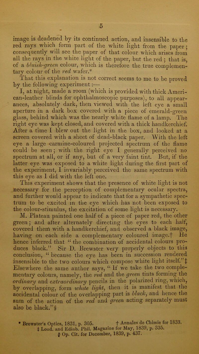 image is deadened by its continued action, and insensible to the red rays which form part of the white light from the paper; consequently will see the paper of that colour which arises from all the rays in the white light of the paper, but the red ; that is, of a bluish-green colour, which is therefore the true complemen- tary colour of the red wafer.* That this explanation is not correct seems to me to be proved by the following experiment:— I, at night, made a room (which is provided with thick Ameri- can-leather blinds for ophthalmoscopic purposes), to all appear- ances, absolutely dark, then viewed with the left eye a small aperture in a dark box covered with a piece of emerald-green glass, behind which was the nearly white flame of a lamp. The right eye was kept closed, and covered with a thick handkerchief. After a time I blew out the light in the box, and looked at a screen covered with a sheet of dead-black paper. With the left eye a large carmine-coloured projected spectrum of the flame could be seen; with the right eye I generally perceived no spectrum at all, or if any, but of a very faint tint. But, if the latter eye wTas exposed to a white light during the first part of the experiment, I invariably perceived the same spectrum with this eye as 1 did with the left one. This experiment shows that the presence of white light is not necessary for the perception of complementary ocular spectra, and further would appear to indicate that for a sympathetic spec- trum to be excited in the eye which has not been exposed to the colour-stimulus, the excitation of some light is necessary. M. Plateau painted one half of a piece of paper red, the other green; and after alternately directing the eyes to each half, covered them with a handkerchief, and observed a black image, having on each side a complementary coloured image.f He hence inferred that u the combination of accidental colours pro- duces black.” Sir D. Brewster very properly objects to this conclusion, 11 because the eye has been in succession rendered insensible to the two colours which compose white light itself.’ j; Elsewhere the same author says, 11 If we take the two comple- mentary colours, namely, the red and the green tints forming the ordinary and extraordinary pencils in the polarized ring, which, by overlapping, form white light, then it is manifest that the accidental colour of the overlapping part is blacky and hence the sum of the action of the red and green acting separately must also be black.”§ * Brewster’s Optics, 1831, p. 305. t Annales de Ckimie for 1833. f Loud, and Edinb. Phil. Magazine for May, 1839, p. 335. § Op. Cit. for December, 1839, p. 437.