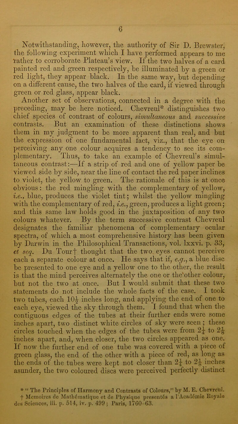 Notwithstanding, however, the authority of Sir D. Brewster, the following experiment which I have performed appears to me rather to corroborate Plateau’s view. If the two halves of a card painted red and green respectively, be illuminated by a green or red light, they appear black. In the same way, but depending on a different cause, the two halves of the card, if viewed through green or red glass, appear black. Another set of observations, connected in a degree with the preceding, may be here noticed. Chevreul* distinguishes two chief species of contrast of colours, simultaneous and successive contrasts. But an examination of these distinctions shows them in my judgment to be more apparent than real, and but the expression of one fundamental fact, viz., that the eye on perceiving any one colour acquires a tendency to see its com- plementary. Thus, to take an example of Chevreul’s simul- taneous contrast:—If a strip of red and one of yellow paper be viewed side by side, near the line of contact the red paper inclines to violet, the yellow to green. The rationale of this is at once obvious: the red mingling with the complementary of yellow, i.e., blue, produces the violet tint; whilst the yellow mingling with the complementary of red, i.e., green, produces a light green; and this same law holds good in the juxtaposition of any two colours whatever. By the term successive contrast Chevreul designates the familiar phenomena of complementary ocular spectra, of which a most comprehensive history has been given by Darwin in the Philosophical Transactions, vol. Ixxvi. p. 33, et seq. Du Tour j- thought that the two eyes cannot perceive each a separate colour at once. He says that if, e.g., a blue disc be presented to one eye and a yellow one to the other, the result is that the mind perceives alternately the one or the1 other colour, but not the two at once. But I would submit that these two statements do not include the whole facts of the case. I took two tubes, each lO^- inches long, and applying the end of one to each eye, viewed the sky through them. I found that when the contiguous edges of the tubes at their further ends were some inches apart, two distinct white circles of sky were seen ; these circles touched when the edges of the tubes were from 2^ to 2-Jj- inches apart, and, when closer, the two circles appeared as one. If now the further end of one tube was covered with a piece of green glass, the end of the other with a piece of red, as long as the ends of the tubes were kept not closer than 2£ to 2^ inches asunder, the two coloured discs were perceived perfectly distinct * “ The Principles of Harmony and Contrasts of Colours,” by M. E. Chevreul. -j- Memoires tic Matbfimatique et de Physique present6s a l’Acadfimie Royalo des Sciences, iii. p. 514, iv. p. 499 ; Paris, 1760-63.