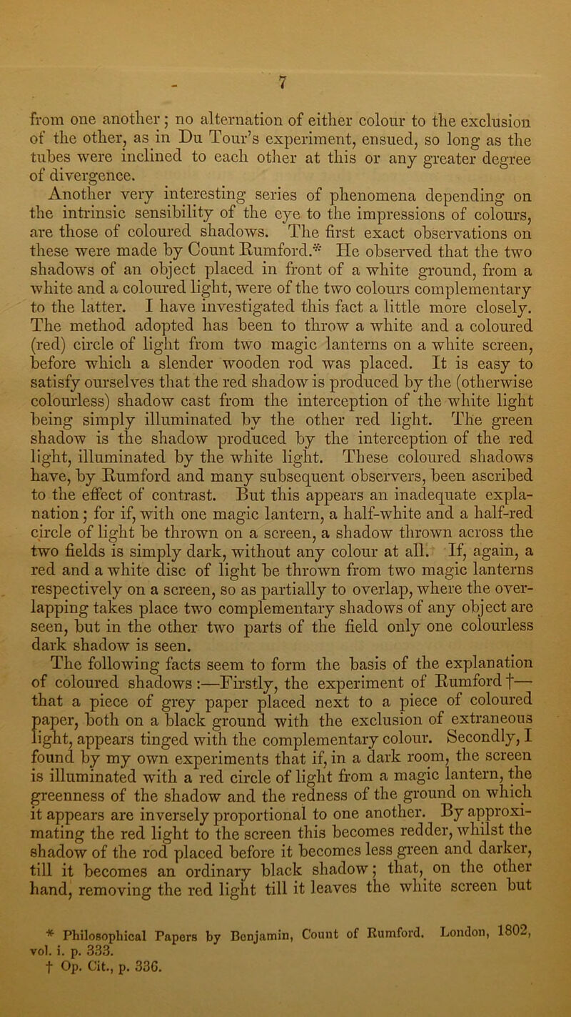 from one another ; no alternation of either colour to the exclusion of the other, as in Du Tour’s experiment, ensued, so long as the tubes were inclined to each other at this or any greater degree of divergence. Another very interesting series of phenomena depending on the intrinsic sensibility of the eye to the impressions of colours, are those of coloured shadows. The first exact observations on these were made by Count Rumford.* He observed that the two shadows of an object placed in front of a white ground, from a white and a coloured light, were of the two colours complementary to the latter. I have investigated this fact a little more closely. The method adopted has been to throw a white and a coloured (red) circle of light from two magic lanterns on a white screen, before which a slender wooden rod was placed. It is easy to satisfy ourselves that the red shadow is produced by the (otherwise colourless) shadow cast from the interception of the white light being simply illuminated by the other red light. The green shadow is the shadow produced by the interception of the red light, illuminated by the white light. These coloured shadows have, by Rumford and many subsequent observers, been ascribed to the effect of contrast. But this appears an inadequate expla- nation ; for if, with one magic lantern, a half-white and a half-red circle of light be thrown on a screen, a shadow thrown across the two fields is simply dark, without any colour at all. If, again, a red and a white disc of light be thrown from two magic lanterns respectively on a screen, so as partially to overlap, where the over- lapping takes place two complementary shadows of any object are seen, but in the other two parts of the field only one colourless dark shadow is seen. The following facts seem to form the basis of the explanation of coloured shadows:—Firstly, the experiment of Rumfordf—■ that a piece of grey paper placed next to a piece of coloured paper, both on a black ground with the exclusion of extraneous light, appears tinged with the complementary colour. Secondly, I found by my own experiments that if, in a dark room, the screen is illuminated with a red circle of light from a magic lantern, the greenness of the shadow and the redness of the ground on which it appears are inversely proportional to one another. By approxi- mating the red light to the screen this becomes redder, whilst the shadow of the rod placed before it becomes less green and darker, till it becomes an ordinary black shadow; that, on the other hand, removing the red light till it leaves the white screen but * Philosophical Papers by Benjamin, Count of Rumford. London, 180-, vol. i. p. 333. f Op. Cit., p. 33G.