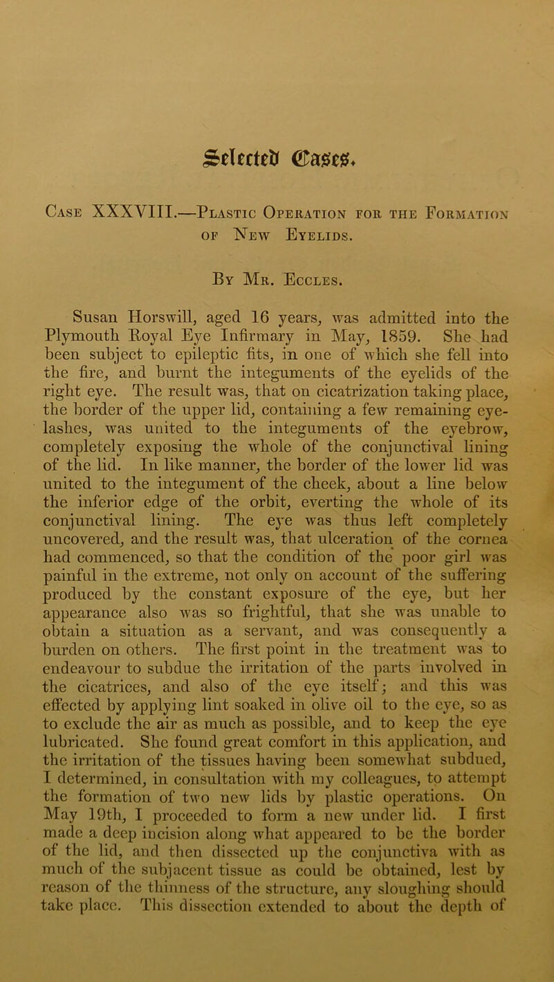 Sdfctett Warn. Case XXXYIII.—Plastic Operation for the Formation of New Eyelids. By Mr. Eccles. Susan Horswill, aged 16 years, was admitted into the Plymouth Boyal Eye Infirmary in May, 1859. She had been subject to epileptic fits, in one of which she fell into the fire, and burnt the integuments of the eyelids of the right eye. The result was, that on cicatrization taking place, the border of the upper lid, containing a few remaining eye- lashes, was united to the integuments of the eyebrow, completely exposing the whole of the conjunctival lining of the lid. In like manner, the border of the loiver lid was united to the integument of the cheek, about a line below the inferior edge of the orbit, everting the whole of its conjunctival lining. The eye was thus left completely uncovered, and the result was, that ulceration of the cornea had commenced, so that the condition of the poor girl was painful in the extreme, not only on account of the suffering produced by the constant exposure of the eye, but her appearance also was so frightful, that she was unable to obtain a situation as a servant, and was consequently a burden on others. The first point in the treatment was to endeavour to subdue the irritation of the parts involved in the cicatrices, and also of the eye itself; and this was effected by applying lint soaked in olive oil to the eye, so as to exclude the air as much as possible, and to keep the eye lubricated. She found great comfort in this application, and the irritation of the tissues having been somewhat subdued, I determined, in consultation with my colleagues, to attempt the formation of two new lids by plastic operations. On May 19th, I proceeded to form a new under lid. I first made a deep incision along what appeared to be the border of the lid, and then dissected up the conjunctiva with as much of the subjacent tissue as could be obtained, lest by reason of the thinness of the structure, any sloughing should take place. This dissection extended to about the depth of