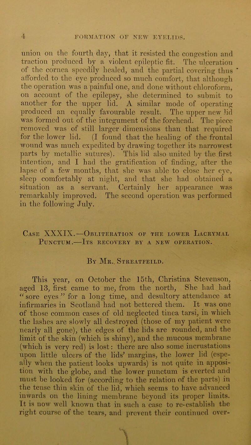 union on the fourth day, that it resisted the congestion and traction produced by a violent epileptic fit. The ulceration of the cornea speedily healed, and the partial covering thus afforded to the eye produced so much comfort, that although the operation was a painful one, and done without chloroform, on account of the epilepsy, she determined to submit to another for the upper lid. A similar mode of operating produced an equally favourable result. The upper new lid was formed out of the integument of the forehead. The piece removed was of still larger dimensions than that required for the lower lid. (I found that the healing of the frontal wound was much expedited by drawing together its narrowest parts by metallic sutures). This lid also united by the first intention, and I had the gratification of finding, after the lapse of a few months, that she was able to close her eye, sleep comfortably at night, and that she had obtained a situation as a servant. Certainly her appearance was remarkably improved. The second operation was performed in the following July. Case XXXIX.—Obliteration of the lower Lacrymal Punctum.—Its recovery by a new operation. By Mr.. Streatfeild. This year, on October the 15th, Christina Stevenson, aged 13, first came to me, from the north, She had had “ sore eyes ” for a long time, and desultory attendance at infirmaries in Scotland had not bettered them. It was one of those common cases of old neglected tinea tarsi, in which the lashes are slowly all destroyed (those of my patient were nearly all gone), the edges of the lids are rounded, and the limit of the skin (which is shiny), and the mucous membrane (which is very red) is lost: there are also some incrustations upon little ulcers of the lids' margins, the lower lid (espe- ally when the patient looks upwards) is not quite in apposi- tion with the globe, and the lower punctum is everted and must be looked for (according to the relation of the parts) in the tense thin skin of the lid, which seems to have advanced inwards on the lining membrane beyond its proper limits. It is now well known that in such a case to re-establish the right course of the tears, and prevent their continued over-