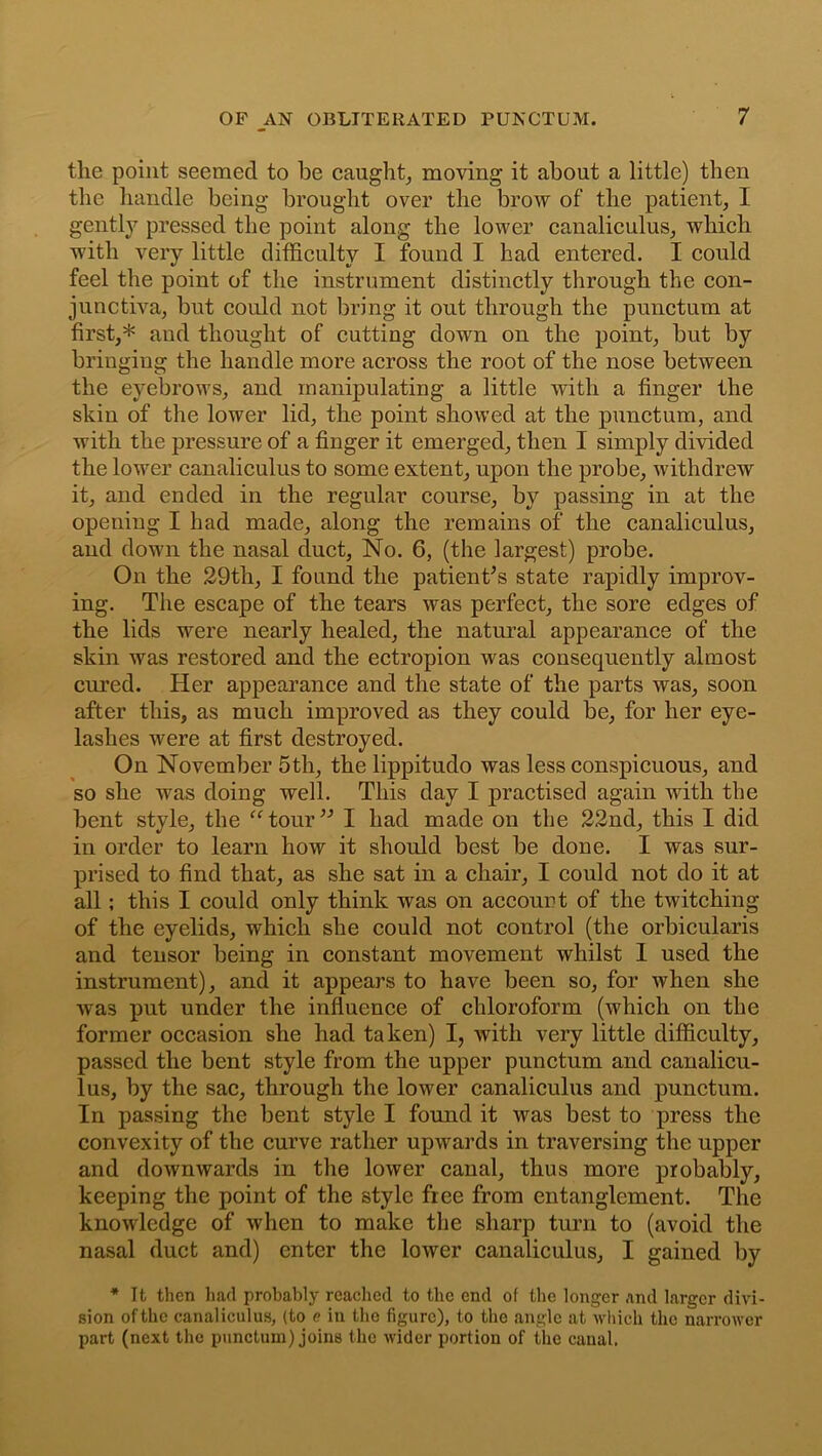 the point seemed to be caught, moving it about a little) then the handle being brought over the brow of the patient, I gently pressed the point along the lower canaliculus, which with very little difficulty I found I had entered. I could feel the point of the instrument distinctly through the con- junctiva, but could not bring it out through the punctum at first,* and thought of cutting down on the point, but by bringing the handle more across the root of the nose between the eyebrows, and manipulating a little with a finger the skin of the lower lid, the point showed at the punctum, and with the pressure of a finger it emerged, then I simply divided the lower canaliculus to some extent, upon the probe, withdrew it, and ended in the regular course, by passing in at the opening I had made, along the remains of the canaliculus, and down the nasal duct, No. 6, (the largest) probe. On the 29th, I found the patient's state rapidly improv- ing. The escape of the tears was perfect, the sore edges of the lids were nearly healed, the natural appearance of the skin was restored and the ectropion was consequently almost cured. Her appearance and the state of the parts was, soon after this, as much improved as they could be, for her eye- lashes were at first destroyed. On November 5th, the lippitudo was less conspicuous, and so she was doing well. This day I practised again with the bent style, the “tour” I had made on the 22nd, this I did in order to learn how it should best be done. I was sur- prised to find that, as she sat in a chair, I could not do it at all; this I could only think was on account of the twitching of the eyelids, which she could not control (the orbicularis and tensor being in constant movement whilst I used the instrument), and it appears to have been so, for when she was put under the influence of chloroform (which on the former occasion she had taken) I, with very little difficulty, passed the bent style from the upper punctum and canalicu- lus, by the sac, through the lower canaliculus and punctum. In passing the bent style I found it was best to press the convexity of the curve rather upwards in traversing the upper and downwards in the lower canal, thus more probably, keeping the point of the style free from entanglement. The knowledge of when to make the sharp turn to (avoid the nasal duct and) enter the lower canaliculus, I gained by * It then had probably reached to the end of the longer and larger divi- sion of the canaliculus, (to e in the figure), to the angle at which the narrower part (next the punctum) joins the wider portion of the canal.