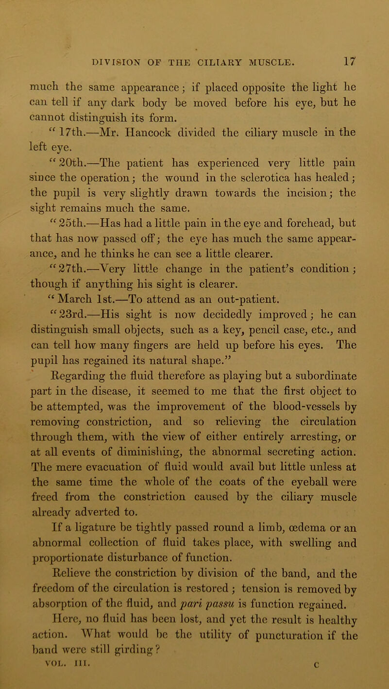 much the same appearance; if placed opposite the light he can tell if any dark body be moved before his eye, but he cannot distinguish its form. “ 17th.—Mr. Hancock divided the ciliary muscle in the left eye. “ 20th.—The patient has experienced very little pain smce the operation; the wound in the sclerotica has healed; the pupil is very slightly drawn towards the incision; the sight remains much the same. “ 25th.—Has had a little pain in the eye and forehead, but that has now passed off; the eye has much the same appear- ance, and he thinks he can see a little clearer. “27th.—Very little change in the patient’s condition; though if anything his sight is clearer. “ March 1st.—To attend as an out-patient. “ 23rd.—His sight is now decidedly improved; he can distinguish small objects, such as a key, pencil case, etc., and can tell how many fingers are held up before his eyes. The pupil has regained its natural shape.” Regarding the fluid therefore as playing but a subordinate part in the disease, it seemed to me that the first object to be attempted, was the improvement of the blood-vessels by removing constriction, and so relieving the circulation through them, with the view of either entirely arresting, or at all events of diminishing, the abnormal secreting action. The mere evacuation of fluid would avail but little unless at the same time the whole of the coats of the eyeball were freed from the constriction caused by the ciliary muscle already adverted to. If a ligature be tightly passed round a limb, oedema or an abnormal collection of fluid takes place, with swelling and proportionate disturbance of function. Relieve the constriction by division of the band, and the freedom of the circulation is restored ; tension is removed by absorption of the fluid, and pari passu is function regained. Here, no fluid has been lost, and yet the result is healthy action. What would be the utility of puncturation if the band were still girding? VOL. III. C