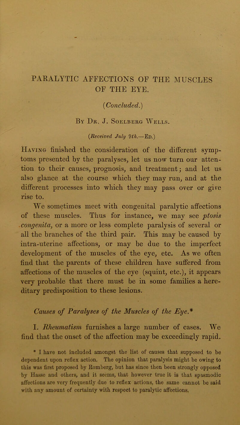 PARALYTIC AFFECTIONS OF THE MUSCLES OF THE EYE. (Concluded.) By Dr. J. Soelberg Wells. {Received July 9th.—Ed.) Having finished the consideration of the different symp- toms presented by the paralyses, let us now turn our atten- tion to their causes, prognosis, and treatment; and let us also glance at the course which they may run, and at the different processes into which they may pass over or give rise to. We sometimes meet with congenital paralytic affections of these muscles. Thus for instance, we may see ptosis congenita, or a more or less complete paralysis of several or all the branches of the third pair. This may be caused by intra-uterine affections, or may be due to the imperfect development of the muscles of the eye, etc. As we often find that the parents of these children have suffered from affections of the muscles of the eye (squint, etc.), it appears very probable that there must be in some families a here- ditary predisposition to these lesions. Causes of Paralyses of the Muscles of the Eye * I. Rheumatism furnishes a large number of cases. We find that the onset of the affection may be exceedingly rapid. * I have not included amongst the list of causes that supposed to he dependent upon reflex action. The opinion that paralysis might be owing to this was first proposed by .Romberg, but has since then been strongly opposed by Hasse and others, and it seems, that however true it is that spasmodic affections are very frequently due to reflex actions, the same cannot be said with any amount of certainty with respect to paralytic affections.