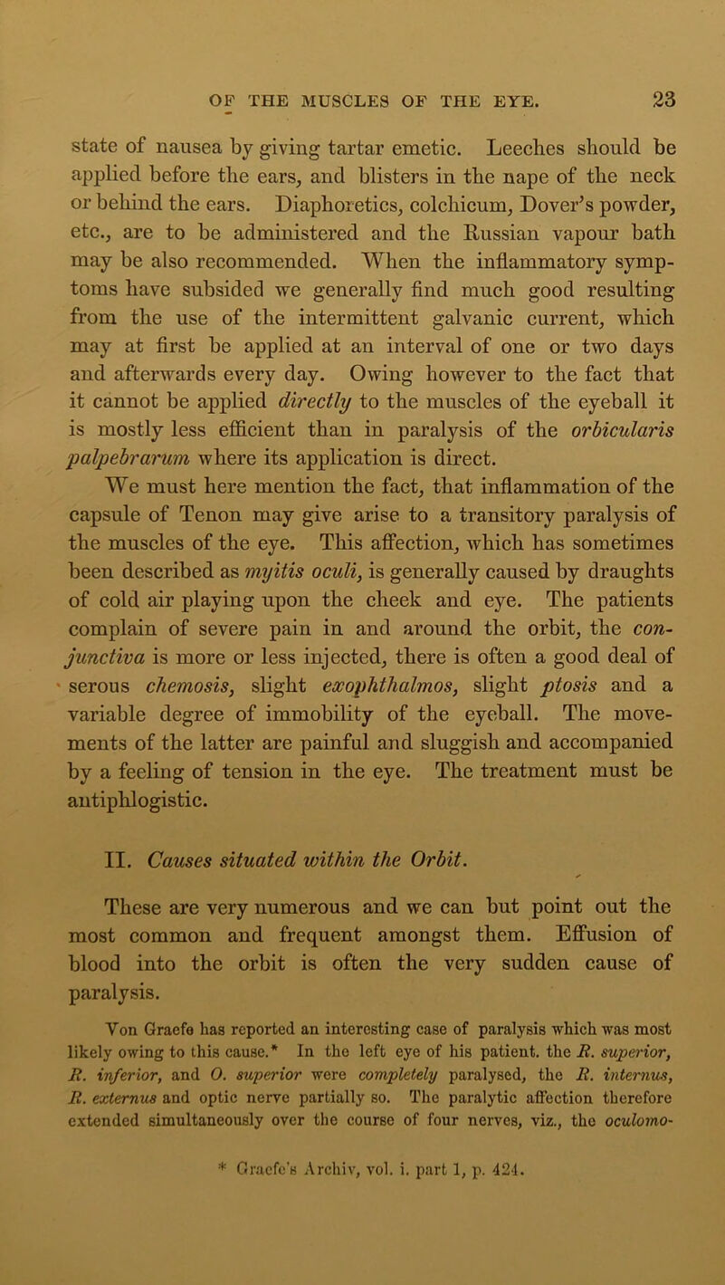 state of nausea by giving tartar emetic. Leeches should be applied before the ears, and blisters in the nape of the neck or behind the ears. Diaphoretics, colchicum, Dover’s powder, etc., are to be administered and the Russian vapour bath may be also recommended. When the inflammatory symp- toms have subsided we generally find much good resulting from the use of the intermittent galvanic current, which may at first be applied at an interval of one or two days and afterwards every day. Owing however to the fact that it cannot be applied directly to the muscles of the eyeball it is mostly less efficient than in paralysis of the orbicularis 'palpebrarum where its application is direct. We must here mention the fact, that inflammation of the capsule of Tenon may give arise to a transitory paralysis of the muscles of the eye. This affection, which has sometimes been described as myitis oculi, is generally caused by draughts of cold air playing upon the cheek and eye. The patients complain of severe pain in and around the orbit, the con- junctiva is more or less injected, there is often a good deal of ■ serous chemosis, slight exophthalmos, slight ptosis and a variable degree of immobility of the eyeball. The move- ments of the latter are painful and sluggish and accompanied by a feeling of tension in the eye. The treatment must be antiphlogistic. II. Causes situated within the Orbit. These are very numerous and we can but point out the most common and frequent amongst them. Effusion of blood into the orbit is often the very sudden cause of paralysis. Yon Graefe has reported an interesting case of paralysis which was most likely owing to this cause.* In the left eye of his patient, the R. superior, R. inferior, and 0. superior were completely paralysed, the R. interims, R. externus and optic nerve partially so. The paralytic affection therefore extended simultaneously over the course of four nerves, viz., the oculomo- * Gracfc’s Archiv, vol. i. part 1, p. 424.