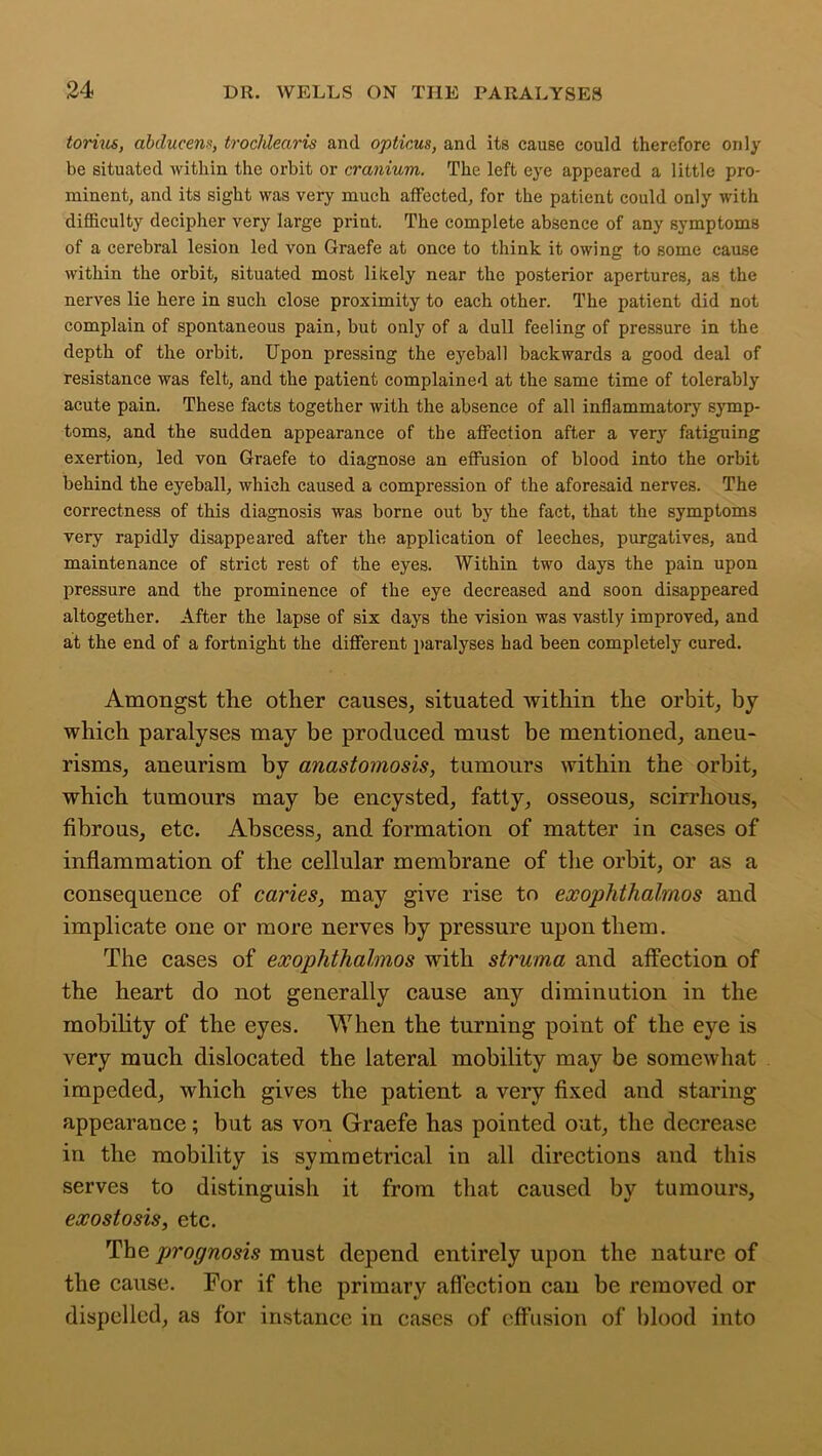 torius, abducent, trocldearis and opticus, and its cause could therefore only be situated within the orbit or cranium. The left eye appeared a little pro- minent, and its sight was very much affected, for the patient could only with difficulty decipher very large print. The complete absence of any symptoms of a cerebral lesion led von Graefe at once to think it owing to some cause within the orbit, situated most likely near the posterior apertures, as the nerves lie here in such close proximity to each other. The patient did not complain of spontaneous pain, but only of a dull feeling of pressure in the depth of the orbit. Upon pressing the eyeball backwards a good deal of resistance was felt, and the patient complained at the same time of tolerably acute pain. These facts together with the absence of all inflammatory symp- toms, and the sudden appearance of the affection after a very fatiguing exertion, led von Graefe to diagnose an effusion of blood into the orbit behind the eyeball, which caused a compression of the aforesaid nerves. The correctness of this diagnosis was borne out by the fact, that the symptoms very rapidly disappeared after the application of leeches, purgatives, and maintenance of strict rest of the eyes. Within two days the pain upon pressure and the prominence of the eye decreased and soon disappeared altogether. After the lapse of six days the vision was vastly improved, and at the end of a fortnight the different paralyses had been completely cured. Amongst the other causes, situated within the orbit, by which paralyses may be produced must be mentioned, aneu- risms, aneurism by anastomosis, tumours within the orbit, which tumours may be encysted, fatty, osseous, scirrhous, fibrous, etc. Abscess, and formation of matter in cases of inflammation of the cellular membrane of the orbit, or as a consequence of caries, may give rise to exophthalmos and implicate one or more nerves by pressure upon them. The cases of exophthalmos with struma and affection of the heart do not generally cause any diminution in the mobility of the eyes. When the turning point of the eye is very much dislocated the lateral mobility may be somewhat impeded, which gives the patient a very fixed and staring appearance; but as von Graefe has pointed out, the decrease in the mobility is symmetrical in all directions and this serves to distinguish it from that caused by tumours, exostosis, etc. The prognosis must depend entirely upon the nature of the cause. For if the primary affection can be removed or dispelled, as for instance in eases of effusion of blood into