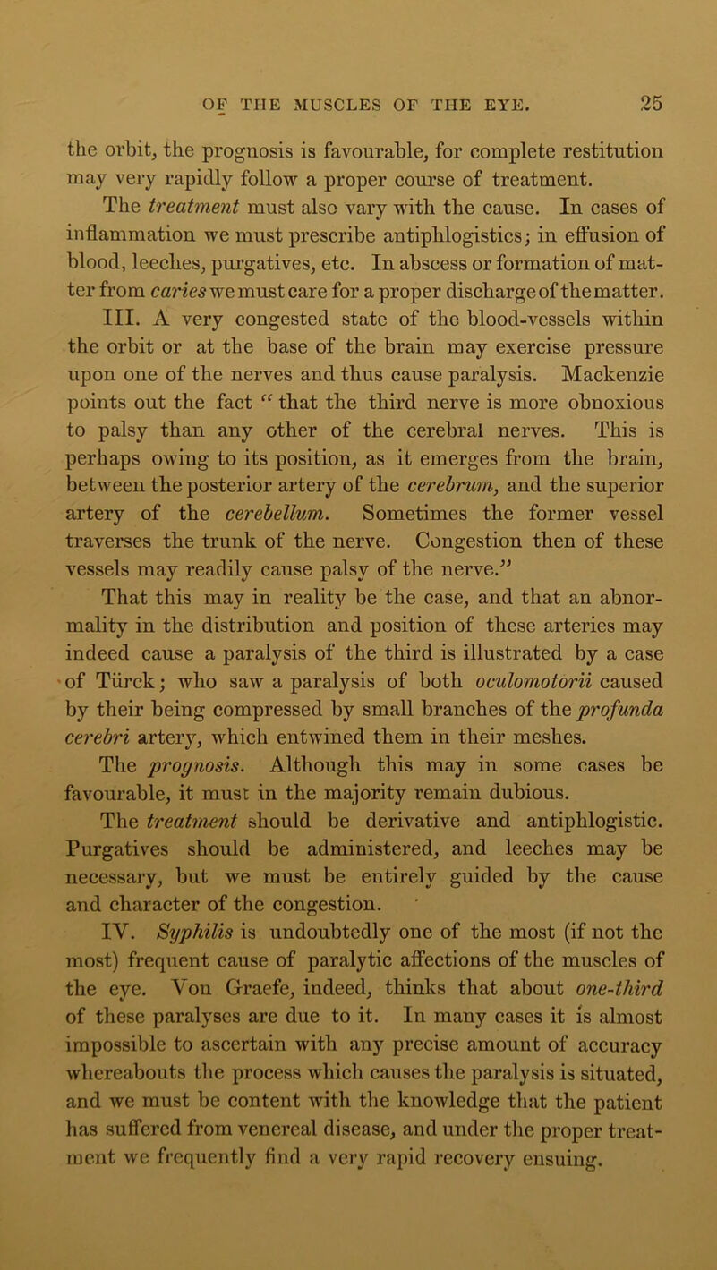 the orbit, the prognosis is favourable, for complete restitution may very rapidly follow a proper course of treatment. The treatment must also vary with the cause. In cases of inflammation we must prescribe antiphlogistics; in effusion of blood, leeches, purgatives, etc. In abscess or formation of mat- ter from caries we must care for a proper discharge of the matter. III. A very congested state of the blood-vessels within the orbit or at the base of the brain may exercise pressure upon one of the nerves and thus cause paralysis. Mackenzie points out the fact “ that the third nerve is more obnoxious to palsy than any other of the cerebral nerves. This is perhaps owing to its position, as it emerges from the brain, between the posterior artery of the cerebrum, and the superior artery of the cerebellum. Sometimes the former vessel traverses the trunk of the nerve. Congestion then of these vessels may readily cause palsy of the nerve.'” That this may in reality be the case, and that an abnor- mality in the distribution and position of these arteries may indeed cause a paralysis of the third is illustrated by a case - of Tiirck; who saw a paralysis of both oculomotorii caused by their being compressed by small branches of the profunda cerebri artery, which entwined them in their meshes. The prognosis. Although this may in some cases be favourable, it must in the majority remain dubious. The treatment should be derivative and antiphlogistic. Purgatives should be administered, and leeches may be necessary, but we must be entirely guided by the cause and character of the congestion. IV. Syphilis is undoubtedly one of the most (if not the most) frequent cause of paralytic affections of the muscles of the eye. Yon Graefe, indeed, thinks that about one-third of these paralyses are due to it. In many cases it is almost impossible to ascertain with any precise amount of accuracy whereabouts the process which causes the paralysis is situated, and we must be content with the knowledge that the patient has suffered from venereal disease, and under the proper treat- ment we frequently find a very rapid recovery ensuing.