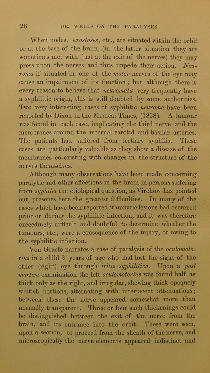 When nodes, exostoses, etc., are situated within the orbit or at the base of the brain, (in the latter situation they are sometimes met with just at the exit of the nerves) they may press upon the nerves and thus impede their action. Neu- roma if situated in one of the motor nerves of the eye may cause an impairment of its function; but although there is every reason to believe that neuromata very frequently have a syphilitic origin, this is still doubted by some authorities. Two very interesting cases of syphilitic neuroma have been reported by Dixon in the Medical Times, (1858). A tumour was found in each case, implicating the third nerve and the membranes around the internal carotid and basilar arteries. The patients had suffered from tertiary syphilis. These cases are particularly valuable as they show a disease of the membranes co-existing with changes in the structure of the nerves themselves. Although many observations have been made concerning paralytic and other affections in the brain in persons suffering from syphilis the etiological question, as Virchow has pointed out, presents here the greatest difficulties. In many of the cases which have been reported traumatic lesions had occurred prior or during the syphilitic infection, and it was therefore exceedingly difficult and doubtful to determine whether the tumours, etc., were a consequence of the injury, or owing to the syphilitic infection. Von Graefe narrates a case of paralysis of the oculomoto- rius in a child 2 years of age who had lost the sight of the other (right) eye through iritis syphilitica. Upon a post mortem examination the left oculomotorius was found half as thick only as the right, and irregular, shewing thick opaquely whitish portions, alternating with interjacent attenuations; between these the nerve appeared somewhat more than normally transparent. Three or four such thickenings could be distinguished between the exit of the nerve from the brain, and its entrance into the orbit. These were seen, upon a section, to proceed from the sheath of the nerve, and microscopically the nerve elements appeared indistinct and