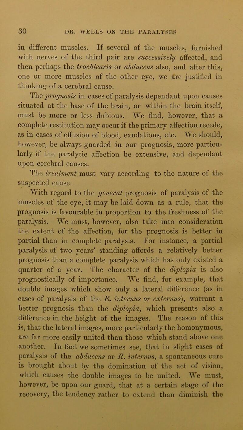 in different muscles. If several of the muscles,, furnished with nerves of the third pair are successively affected, and then perhaps the trochlearis or abducens also, and after this, one or more muscles of the other eye, we are justified in thinking of a cerebral cause. The prognosis in cases of paralysis dependant upon causes situated at the base of the brain, or within the brain itself, must be more or less dubious. We find, however, that a complete restitution may occur if the primary affection recede, as in cases of effusion of blood, exudations, etc. We should, however, be always guarded in our prognosis, more particu- larly if the paralytic affection be extensive, and dependant upon cerebral causes. The treatment must vary according to the nature of the suspected cause. With regard to the general prognosis of paralysis of the muscles of the eye, it may be laid down as a rule, that the prognosis is favourable in proportion to the freshness of the paralysis. We must, however, also take into consideration the extent of the affection, for the prognosis is better in partial than in complete paralysis. For instance, a partial paralysis of two years’ standing affords a relatively better prognosis than a complete paralysis which has only existed a quarter of a year. The character of the diplopia is also prognostically of importance. We find, for example, that double images which show only a lateral difference (as in cases of paralysis of the R. interims or externus), warrant a better prognosis than the diplopia, which presents also a difference in the height of the images. The reason of this is, that the lateral images, more particularly the homonymous, are far more easily united than those which stand above one another. In fact we sometimes see, that in slight cases of paralysis of the abducens or R. internus, a spontaneous cure is brought about by the domination of the act of vision, which causes the double images to be united. We must, however, be upon our guard, that at a certain stage of the recovery, the tendency rather to extend than diminish the