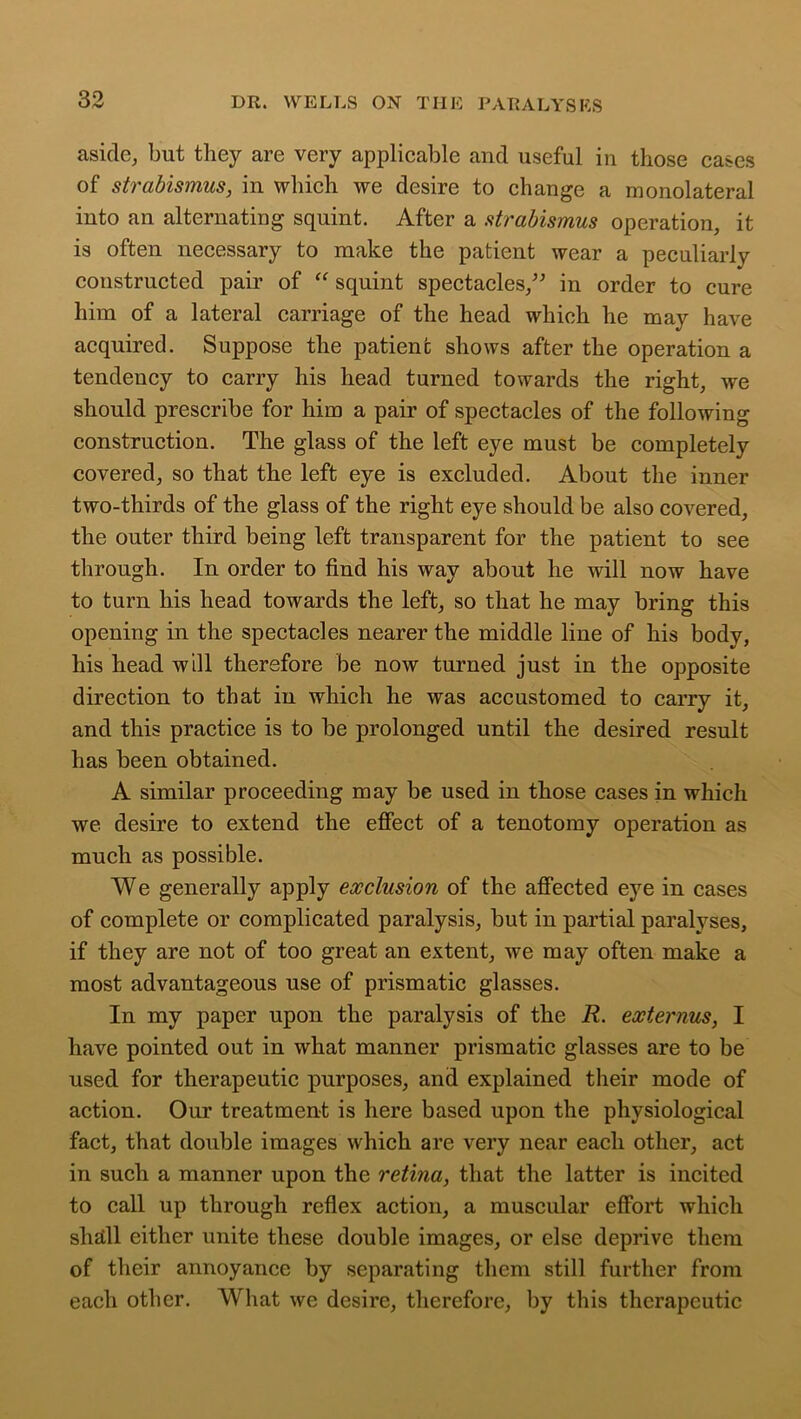 aside, but they are very applicable and useful in those cases of strabismus, in which we desire to change a monolateral into an alternating squint. After a strabismus operation, it is often necessary to make the patient wear a peculiarly constructed pair of “ squint spectacles,” in order to cure him of a lateral carriage of the head which he may have acquired. Suppose the patient shows after the operation a tendency to carry his head turned towards the right, we should prescribe for him a pair of spectacles of the following construction. The glass of the left eye must be completely covered, so that the left eye is excluded. About the inner two-thirds of the glass of the right eye should be also covered, the outer third being left transparent for the patient to see through. In order to find his way about he will now have to turn his head towards the left, so that he may bring this opening in the spectacles nearer the middle line of his body, his head will therefore be now turned just in the opposite direction to that in which he was accustomed to carry it, and this practice is to be prolonged until the desired result has been obtained. A similar proceeding may be used in those cases in which we desire to extend the effect of a tenotomy operation as much as possible. We generally apply exclusion of the affected eye in cases of complete or complicated paralysis, but in partial paralyses, if they are not of too great an extent, we may often make a most advantageous use of prismatic glasses. In my paper upon the paralysis of the R. externus, I have pointed out in what manner prismatic glasses are to be used for therapeutic purposes, and explained their mode of action. Our treatment is here based upon the physiological fact, that double images which are very near each other, act in such a manner upon the retina, that the latter is incited to call up through reflex action, a muscular effort which shall either unite these double images, or else deprive them of their annoyance by separating them still further from each other. What we desire, therefore, by this therapeutic