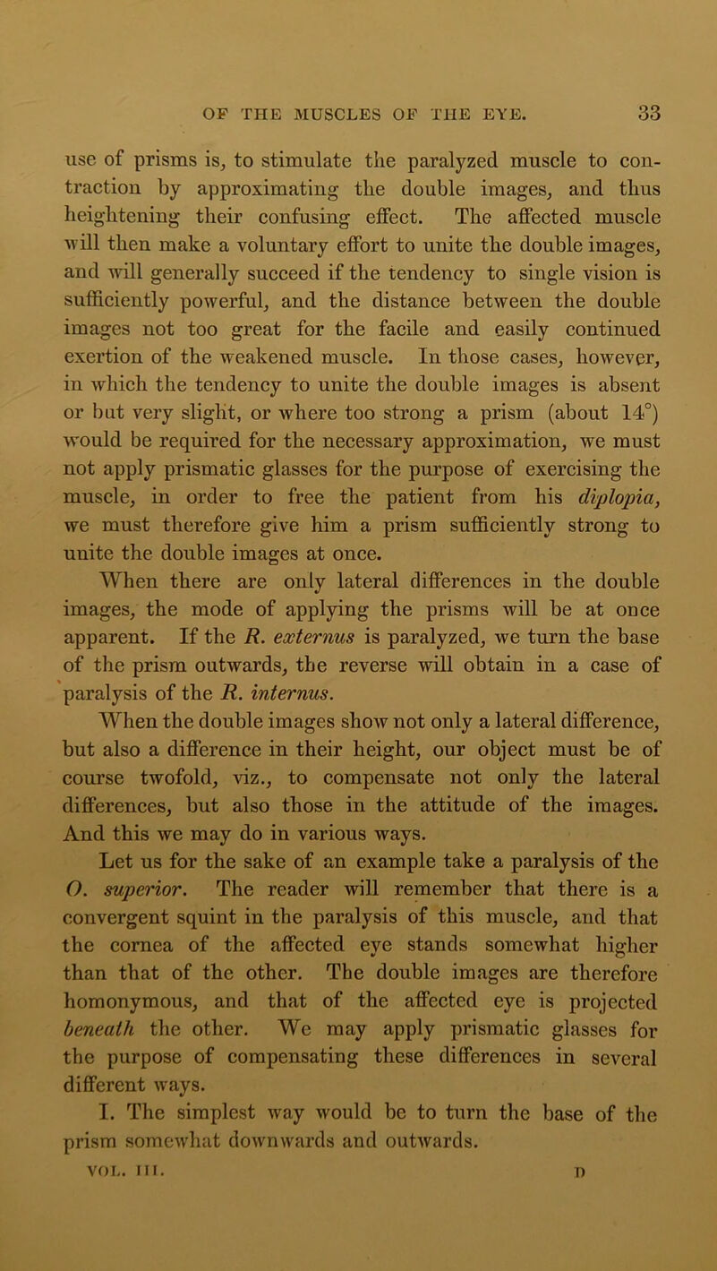 use of prisms is, to stimulate the paralyzed muscle to con- traction by approximating the double images, and thus heightening their confusing effect. The affected muscle will then make a voluntary effort to unite the double images, and will generally succeed if the tendency to single vision is sufficiently powerful, and the distance between the double images not too great for the facile and easily continued exertion of the weakened muscle. In those cases, however, in which the tendency to unite the double images is absent or but very slight, or where too strong a prism (about 14°) would be required for the necessary approximation, we must not apply prismatic glasses for the purpose of exercising the muscle, in order to free the patient from his diplopia, we must therefore give him a prism sufficiently strong to unite the double images at once. When there are only lateral differences in the double images, the mode of applying the prisms will be at once apparent. If the R. externus is paralyzed, we turn the base of the prism outwards, the reverse will obtain in a case of paralysis of the R. interims. When the double images show not only a lateral difference, but also a difference in their height, our object must be of course twofold, viz., to compensate not only the lateral differences, but also those in the attitude of the images. And this we may do in various ways. Let us for the sake of an example take a paralysis of the O. superior. The reader will remember that there is a convergent squint in the paralysis of this muscle, and that the cornea of the affected eye stands somewhat higher than that of the other. The double images are therefore homonymous, and that of the affected eye is projected beneath the other. We may apply prismatic glasses for the purpose of compensating these differences in several different ways. I. The simplest way would be to turn the base of the prism somewhat downwards and outwards. VOL. III. n
