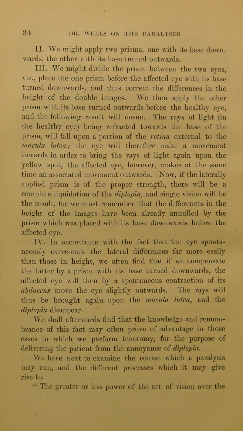 II. Wc might apply two prisms,, one with its base down- wards, the other with its base turned outwards. III. We might divide the prism between the two eyes, viz., place tire one prism before the affected eye with its base turned downwards, and thus correct the differences in the height of the double images. We then apply the other prism with its base turned outwards before the healthy eye, ar).d the following result will ensue. The rays of light (in the healthy eye) being refracted towards the base of the prism, will fall upon a portion of the retina external to the macula lutea; the eve will therefore make a movement inwards in order to bring the rays of light again upon the yellow spot, the affected eye, however, makes at the same time an associated movement outwards. Now, if the laterally applied prism is of the proper strength, there will be a complete liquidation of the diplopia, and single vision will be the result, for we must remember that the differences in the height of the images have been already annulled by the prism which was placed with its base downwards before the affected eye. IY. In accordance with the fact that the eye sponta- neously overcomes the lateral differences far more easily than those in height, we often find that if we compensate the latter by a prism with its base turned downwards, the affected eye will then by a spontaneous contraction of its abducens move the eye slightly outwards. The rays will thus be brought again upon the macula lutea, and the diplopia disappear. We shall afterwards find that the knowledge and remem- brance of this fact may often prove of advantage in those cases in which we perform tenotomy, for the purpose of delivering the patient from the annoyance of diplopia. We have next to examine the course which a paralysis may run, and the different processes which it may give rise to. “ The greater or less power of the act of vision over the