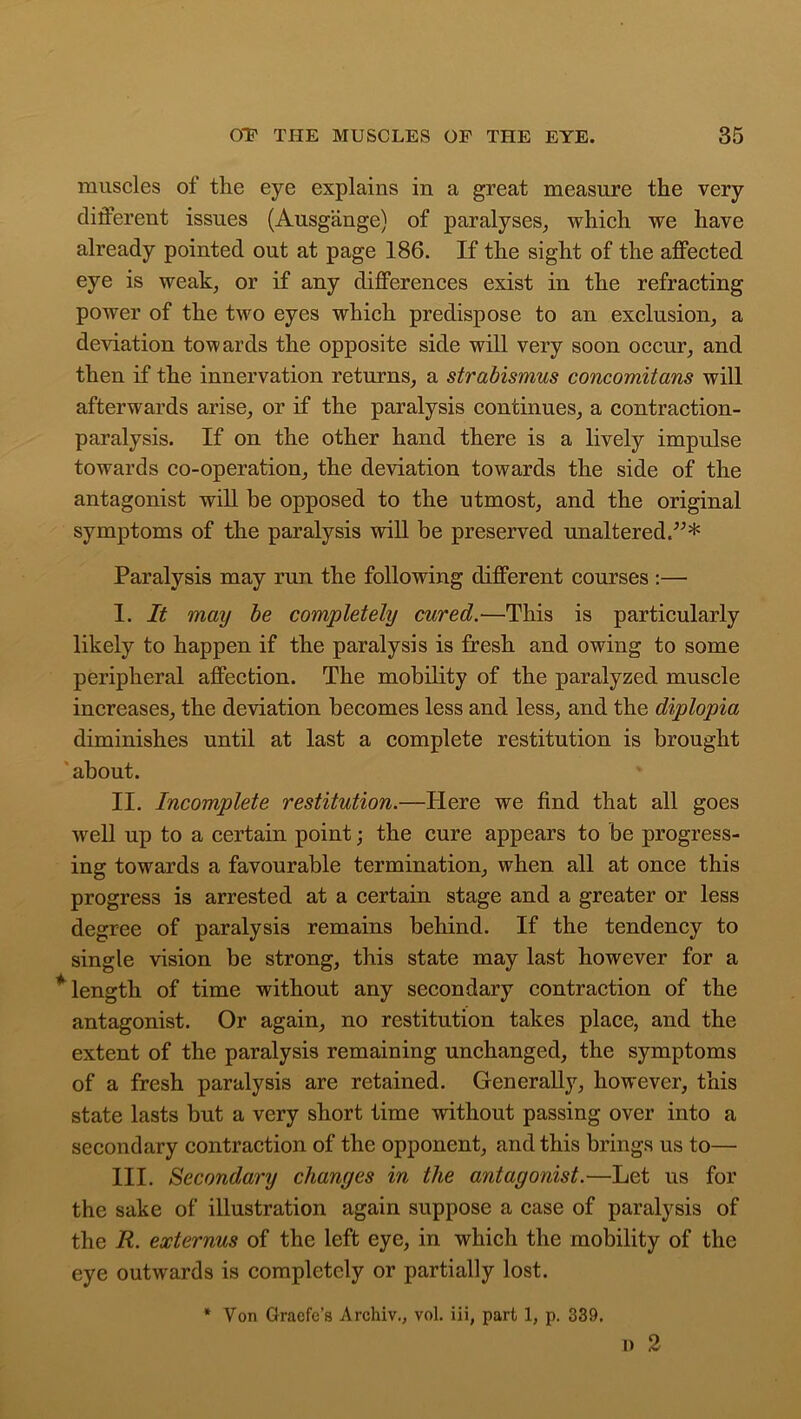 muscles of the eye explains in a great measure the very different issues (Ausgange) of paralyses, which we have already pointed out at page 186. If the sight of the affected eye is weak, or if any differences exist in the refracting power of the two eyes which predispose to an exclusion, a deviation towards the opposite side will very soon occur, and then if the innervation returns, a strabismus concomitans will afterwards arise, or if the paralysis continues, a contraction- paralysis. If on the other hand there is a lively impulse towards co-operation, the deviation towards the side of the antagonist will be opposed to the utmost, and the original symptoms of the paralysis will be preserved unaltered.”* Paralysis may run the following different courses :— I. It may be completely cured.•—This is particularly likely to happen if the paralysis is fresh and owing to some peripheral affection. The mobility of the paralyzed muscle increases, the deviation becomes less and less, and the diplopia diminishes until at last a complete restitution is brought about. II. Incomplete restitution.—Here we find that all goes well up to a certain point the cure appears to be progress- ing towards a favourable termination, when all at once this progress is arrested at a certain stage and a greater or less degree of paralysis remains behind. If the tendency to single vision be strong, this state may last however for a * length of time without any secondary contraction of the antagonist. Or again, no restitution takes place, and the extent of the paralysis remaining unchanged, the symptoms of a fresh paralysis are retained. Generally, however, this state lasts but a very short time without passing over into a secondary contraction of the opponent, and this brings us to— III. Secondary changes in the antagonist.—Let us for the sake of illustration again suppose a case of paralysis of the R. externus of the left eye, in which the mobility of the eye outwards is completely or partially lost. * Yon Graefc’s Archiv., vol. iii, part 1, p. 339. D 2