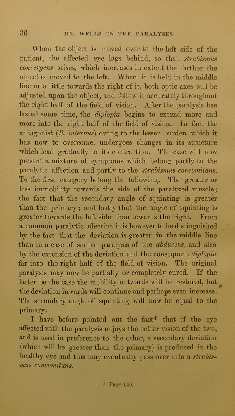 When the object is moved over to the left side of the patient, the affected eye lags behind, so that strabismus convergens arises, which increases in extent the farther the object is moved to the left. When it is held in the middle line or a little towards the right of it, both optic axes will be adjusted upon the object, and follow it accurately throughout the right half of the field of vision. After the paralysis has lasted some time, the diplopia begins to extend more and more into the right half of the field of vision. In fact the antagonist (R. interims) owing to the lesser burden which it has now to overcome, undergoes changes in its structure which lead gradually to its contraction. The case will now present a mixture of symptoms which belong partly to the paralytic affection and partly to the strabismus concomitans. To the first category belong the following. The greater or less immobility towards the side of the paralyzed muscle; the fact that the secondary angle of squinting is greater than the primary; and lastly that the angle of squinting is greater towards the left side than towards the right. From a common paralytic affection it is however to be distinguished by the fact that the deviation is greater in the middle line than in a case of simple paralysis of the abducens, and also by the extension of the deviation and the consequent diplopia far into the right half of the field of vision. The original paralysis may now be partially or completely cured. If the latter be the case the mobility outwards will be restored, but the deviation inwards will continue and perhaps even increase. The secondary angle of squinting will now be equal to the primary. I have before pointed out the fact* that if the eye affected with the paralysis enjoys the better vision of the two, and is used in preference to the other, a secondary deviation (which will be greater than the primary) is produced in the healthy eye and this may eventually pass over into a strabis- mus concomitans. * Page 140.