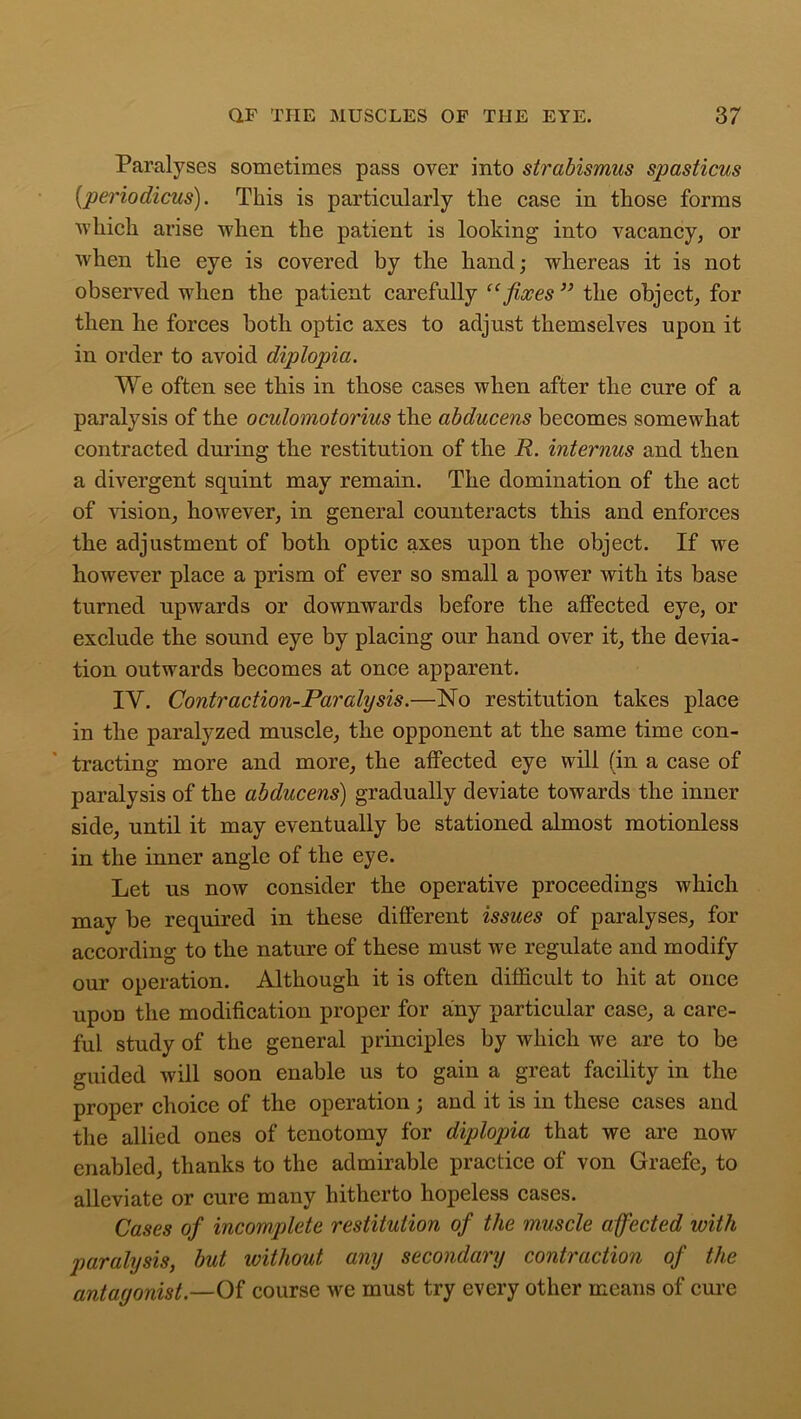 Paralyses sometimes pass over into strabismus spasticus (periodicus). This is particularly the case in those forms which arise when the patient is looking into vacancy, or when the eye is covered by tbe hand; whereas it is not observed when the patient carefully “fixes ” the object, for then be forces both optic axes to adjust themselves upon it in order to avoid diplopia. We often see this in those cases when after the cure of a paralysis of the oculomotorius the abducens becomes somewhat contracted during the restitution of the R. interims and then a divergent squint may remain. The domination of the act of vision, however, in general counteracts this and enforces the adjustment of both optic axes upon the object. If we however place a prism of ever so small a power with its base turned upwards or downwards before the affected eye, or exclude the sound eye by placing our hand over it, the devia- tion outwards becomes at once apparent. IY. Contraction-Paralysis.—No restitution takes place in the paralyzed muscle, the opponent at the same time con- tracting more and more, the affected eye will (in a case of paralysis of the abducens) gradually deviate towards the inner side, until it may eventually be stationed almost motionless in the inner angle of the eye. Let us now consider the operative proceedings which may be required in these different issues of paralyses, for according to the nature of these must we regulate and modify our operation. Although it is often difficult to hit at once upon the modification proper for any particular case, a care- ful study of the general principles by which we are to be guided will soon enable us to gain a great facility in the proper choice of the operation; and it is in these cases and the allied ones of tenotomy for diplopia that we are now enabled, thanks to the admirable practice of von Graefe, to alleviate or cure many hitherto hopeless cases. Cases of incomplete restitution of the muscle a fected with paralysis, but ivithout any secondary contraction of the antagonist.—Of course we must try every other means of cure