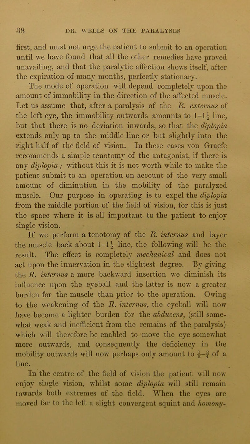 first, and must not urge the patient to submit to an operation until Ave have found that all the other remedies have proved unavailing, and that the paralytic affection shows itself, after the expiration of many months, perfectly stationary. The mode of operation will depend completely upon the amount of immobility in the direction of the affected muscle. Let us assume that, after a paralysis of the R. externus of the left eye, the immobility outwards amounts to 1-1| line, but that there is no deviation inwards, so that the diplopia extends only up to the middle line or but slightly into the right half of the field of vision. In these cases von Graefe recommends a simple tenotomy of the antagonist, if there is any diplopia; without this it is not worth while to make the patient submit to an operation on account of the very small amount of diminution in the mobility of the paralyzed muscle. Our purpose in operating is to expel the diplopia from the middle portion of the field of vision, for this is just the space where it is all important to the patient to enjoy single vision. If we perform a tenotomy of the R. internus and layer the muscle back about 1-1^ line, the following will be the result. The effect is completely mechanical and does not act upon the innervation in the slightest degree. By giving the R. internus a more backward insertion we diminish its influence upon the eyeball and the latter is now a greater burden for the muscle than prior to the operation. Owing to the weakening of the R. internus, the eyeball will now have become a lighter burden for the abducens, (still some- what weak and inefficient from the remains of the paralysis) which will therefore be enabled to move the eye somewhat more outwards, and consequently the deficiency iu the mobility outwards will now perhaps only amount to f of a line. In the centre of the field of vision the patient will now enjoy single vision, whilst some diplopia will still remain towards both extremes of the field. When the eyes arc moved far to the left a slight convergent squint and homony-