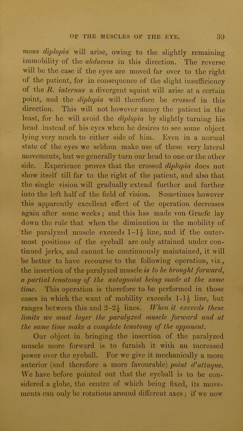 motis diplopia will arise, owing to tlie slightly remaining immobility of the abducens in this direction. The reverse will be the case if the eyes are moved far over to the right of the patient, for in consequence of the slight insufficiency of the R. interims a divergent squint will arise at a certain point, and the diplopia will therefore be crossed in this direction. This will not however annoy the patient in the least, for he will avoid the diplopia by slightly turning his head instead of his eyes when he desires to see some object lying very much to either side of him. Even in a normal state of the eyes we seldom make use of these very lateral movements, but we generally turn our head to one or the other side. Experience proves that the crossed diplopia does not show itself till far to the right of the patient, and also that the single vision will gradually extend further and further into the left half of the field of vision. Sometimes however this apparently excellent effect of the operation decreases again after some weeks; and this has made von Graefe lay down the rule that when the diminution in the mobility of the paralyzed muscle exceeds 1-1^ line, and if the outer- most positions of the eyeball are only attained under con- tinued jerks, and cannot be continuously maintained, it will be better to have recourse to the following operation, viz., the insertion of the paralyzed muscle is to be brought forward, a partial tenotomy of the antagonist being made at the same time. This operation is therefore to be performed in those cases in which the want of mobility exceeds 1-1^ line, but ranges between this and 2-2-^ lines) When it exceeds these limits we must layer the paralyzed muscle forward and at the same time make a complete tenotomy of the opponent. Our object in bringing the insertion of the paralyzed muscle more forward is to furnish it with an increased power over the eyeball. For we give it mechanically a more anterior (and therefore a more favourable) point d’attaque. We have before pointed out that the eyeball is to be con- sidered a globe, the centre of which being fixed, its move- ments can only be rotations around different axes; if we now