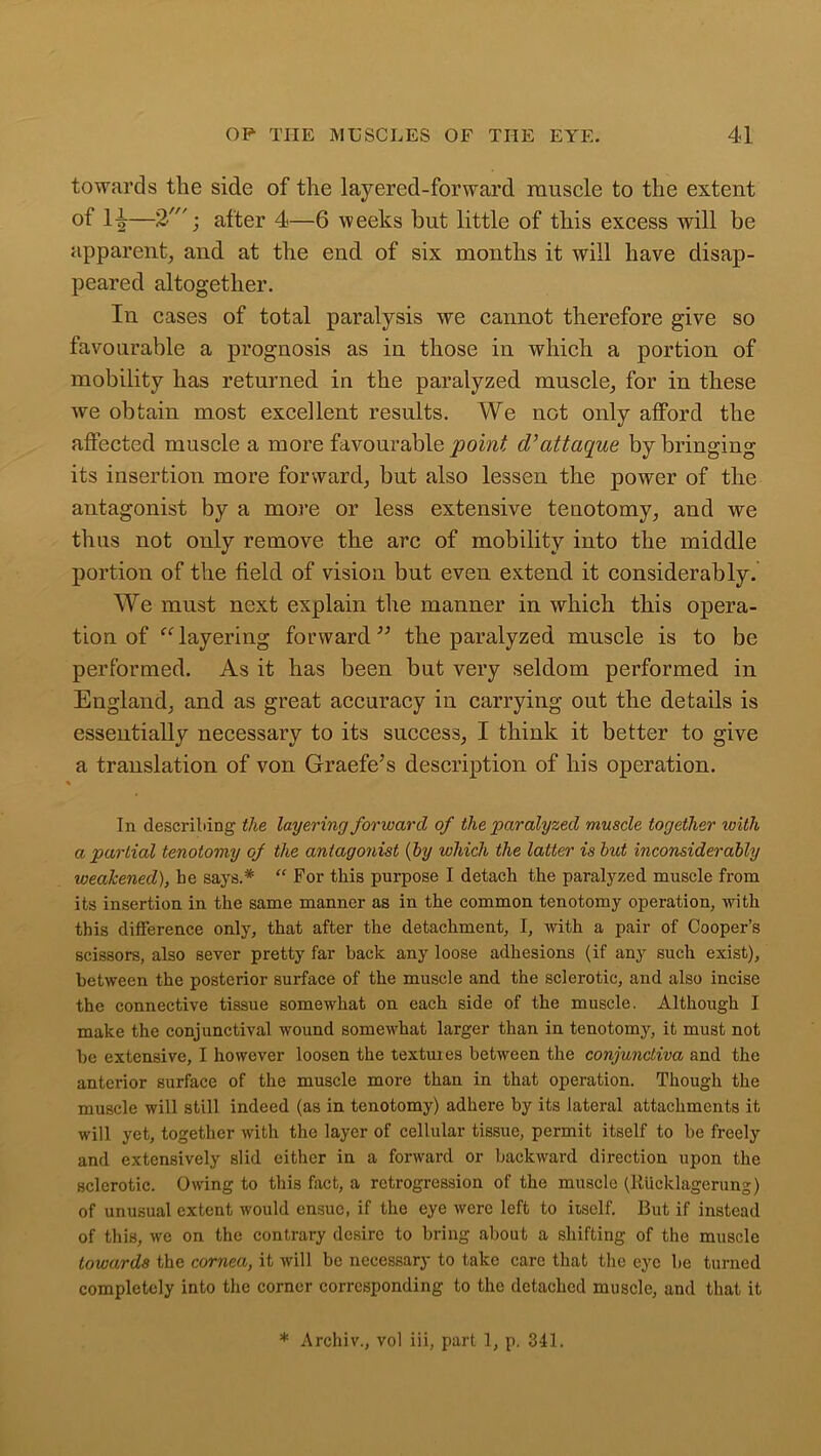 towards the side of the layered-forward muscle to the extent of 14—2'; after 4—6 weeks but little of this excess will be apparent, and at the end of six months it will have disap- peared altogether. In cases of total paralysis we cannot therefore give so favourable a prognosis as in those in which a portion of mobility has returned in the paralyzed muscle, for in these we obtain most excellent results. We not only afford the affected muscle a more favourable point d’attaque by bringing its insertion more forward, but also lessen the power of the antagonist by a more or less extensive tenotomy, and we thus not only remove the arc of mobility into the middle portion of the field of vision but even extend it considerably. We must next explain the manner in which this opera- tion of “ layering forward ” the paralyzed muscle is to be performed. As it has been but very seldom performed in England, and as great accuracy in carrying out the details is essentially necessary to its success, I think it better to give a translation of von Graefe’s description of his operation. 1 In describing the layering forward of the paralyzed muscle together loitli a partial tenotomy of the antagonist (by which the latter is but inconsiderably weakened), be says.* “ For this purpose I detach the paralyzed muscle from its insertion in the same manner as in the common tenotomy operation, with this difference only, that after the detachment, I, with a pair of Cooper’s scissors, also sever pretty far back any loose adhesions (if any such exist), between the posterior sux-face of the muscle and the sclerotic, and also incise the connective tissue somewhat on each side of the muscle. Although I make the conjunctival wound somewhat larger than in tenotomy, it must not he extensive, I however loosen the textures between the conjunctiva and the anterior surface of the muscle more than in that operation. Though the muscle will still indeed (as in tenotomy) adhere by its lateral attachments it will yet, together with the layer of cellular tissue, permit itself to be freely and extensively slid either in a forward or backward direction upon the sclerotic. Owing to this fact, a retrogression of the muscle (Riicklagerung) of unusual extent would ensue, if the eye were left to itself. But if instead of this, we on the contrary desire to bring about a shifting of the muscle towards the cornea, it will be necessary to take care that the eye be turned completely into the corner corresponding to the detached muscle, and that it * Archiv., vol iii, part 1, p, 341.