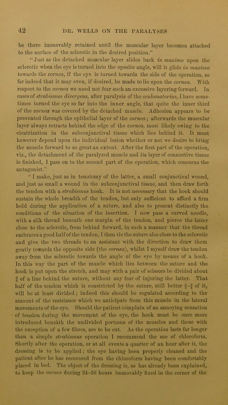 be there immovably retained until the muscular layer becomes attached to the surface of the sclerotic in the desired position.” “ Just as the detached muscular layer slides back in maximo upon the sclerotic when the eye is turned into the oposite angle, will it glide in maximo towards the cornea, if the eye is turned towards the side of the operation, so far indeed that it may even, if desired, be made to lie upon the cornea. With respect to the cornea we need not fear such an excessive layering-forward. In cases of strabismus divergens, after paralysis of the oculomotorius, I have some- times turned the eye so far into the inner angle, that quite the inner third of the cornea was covered by the detached muscle. Adhesion appears to be prevented through the epithelial layer of the cornea; afterwards the muscular layer always retracts behind the edge of the cornea, most likely owing to the cicatrization in the subconjunctival tissue which lies behind it. It must however depend upon the individual lesion whether or not we desire to bring the muscle forward to so great an extent. After the first part of the operation, viz., the detachment of the paralyzed muscle and its layer of connective tissue is finished, I pass on to the second part of the operation, which concerns the antagonist.” “ I make, just as in tenotomy of the latter, a small conjunctival wound, and just as small a wound in the subconjunctival tissue, and then draw forth the tendon with a strabismus hook. It is not necessary that the hook should sustain the whole breadth of the tendon, but only sufficient to afford a firm hold during the application x>f a suture, and also to present distinctly the conditions of the situation of the insertion. I now pass a curved needle, with a silk thread beneath one margin of the tendon, and pierce the latter close to the sclerotic, from behind forward, in such a manner that the thread embraces a good half of the tendon, I then tie the suture also close to the sclerotic and give the two threads to an assistant with the direction to draw them gently towards the opposite side (the cornea), whilst I myself draw the tendon away from the sclerotic towards the angle of the eye by means of a hook. In this way the part of the muscle which lies between the suture and the hook is put upon the stretch, and may with a pair of scissors be divided about | of a line behind the suture, without any fear of injuring the latter. That half of the tendon which is constricted by the suture, still better f-f of it, ■null be at least divided; indeed this should be regulated according to the amount of the resistance which we anticipate from this muscle in the lateral movements of the eye. Should the patient complain of an annoying sensation of tension during the movement of the eye, the hook must be once more introduced beneath the undivided portions of the muscles and these with the exception of a few fibres, are to be cut. As the operation lasts far longer than a simple strabismus operation I recommend the use of chloroform. Shortly after the operation, or at all events a quarter of an hour after it, the dressing is to be applied; the eye having been properly cleaned and the patient after he has recovered from the chloroform having been comfortably placed in bed. The object of the dressing is, as has already been explained, to keep the cornea during 24-36 hours immovably fixed in the corner of the