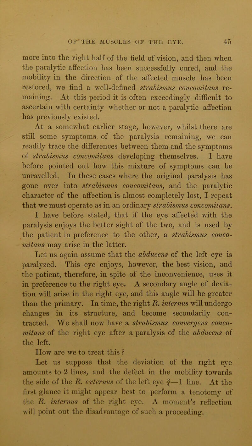 more into the right half of the field of vision, and then when the paralytic affection has been successfully cured, and the mobility in the direction of the affected muscle has been restored, we find a well-defined strabismus concomitans re- maining. At this period it is often exceedingly difficult to ascertain with certainty whether or not a paralytic affection has previously existed. At a somewhat earlier stage, however, whilst there are still some symptoms of the paralysis remaining, we can readily trace the differences between them and the symptoms of strabismus concomitans developing themselves. I have before pointed out how this mixture of symptoms can be unravelled. In these cases where the original paralysis has gone over into strabismus concomitans, and the paralytic character of the affection is almost completely lost, I repeat that we must operate as in an ordinary strabismus concomitans. I have before stated, that if the eye affected with the paralysis enjoys the better sight of the two, and is used by the patient in preference to the other, a strabismus conco- mitans may arise in the latter. Let us again assume that the abducens of the left eye is paralyzed. This eye enjoys, however, the best vision, and the patient, therefore, in spite of the inconvenience, uses it in preference to the right eye. A secondary angle of devia- tion will arise in the right eye, and this angle will be greater than the primary. In time, the right R. iniernus will undergo changes in its structure, and become secondarily con- tracted. We shall now have a strabismus convergens conco- mitans of the right eye after a paralysis of the abducens of the left. How are we to treat this ? Let us suppose that the deviation of the right eye amounts to 2 lines, and the defect in the mobilitv towards the side of the R. externus of the left eye £—1 line. At the first glance it might appear best to perform a tenotomy of the R. interims of the right eye. A moment's reflection will point out the disadvantage of such a proceeding.