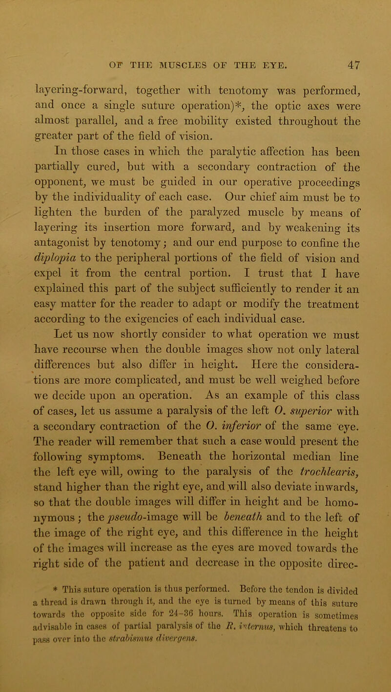 layering-forward, together with tenotomy was performed, and once a single suture operation)*, the optic axes were almost parallel, and a free mobility existed throughout the greater part of the field of vision. In those cases in which the paralytic affection has been partially cured, hut with a secondary contraction of the opponent, we must be guided in our operative proceedings by the individuality of each case. Our chief aim must be to lighten the burden of the paralyzed, muscle by means of layering its insertion more forward, and by weakening its antagonist by tenotomy; and our end purpose to confine the diplopia to the peripheral portions of the field of vision and expel it from the central portion. I trust that I have explained this part of the subject sufficiently to render it an easy matter for the reader to adapt or modify the treatment according to the exigencies of each individual case. Let us now shortly consider to what operation we must have recourse when the double images show not only lateral differences hut also differ in height. Here the considera- tions are more complicated, and must be well weighed before we decide upon an operation. As an example of this class of cases, let us assume a paralysis of the left 0. superior with a secondary contraction of the O. inferior of the same eye. The reader will remember that such a case would present the following symptoms. Beneath the horizontal median line the left eye will, owing to the paralysis of the trochlearis, stand higher than the right eye, and will also deviate inwards, so that the double images will differ in height and be homo- nymous ; the pseudo-image will be beneath and to the left of the image of the right eye, and this difference in the height of the images will increase as the eyes are moved towards the right side of the patient and decrease in the opposite direc- * This suture operation is thus performed. Before the tendon is divided a thread is drawn through it, and the eye is turned by means of this suture towards the opposite side for 24-36 hours. This operation is sometimes advisable in cases of partial paralysis of the It. internus, which threatens to pass over into the strabismus diver gems.
