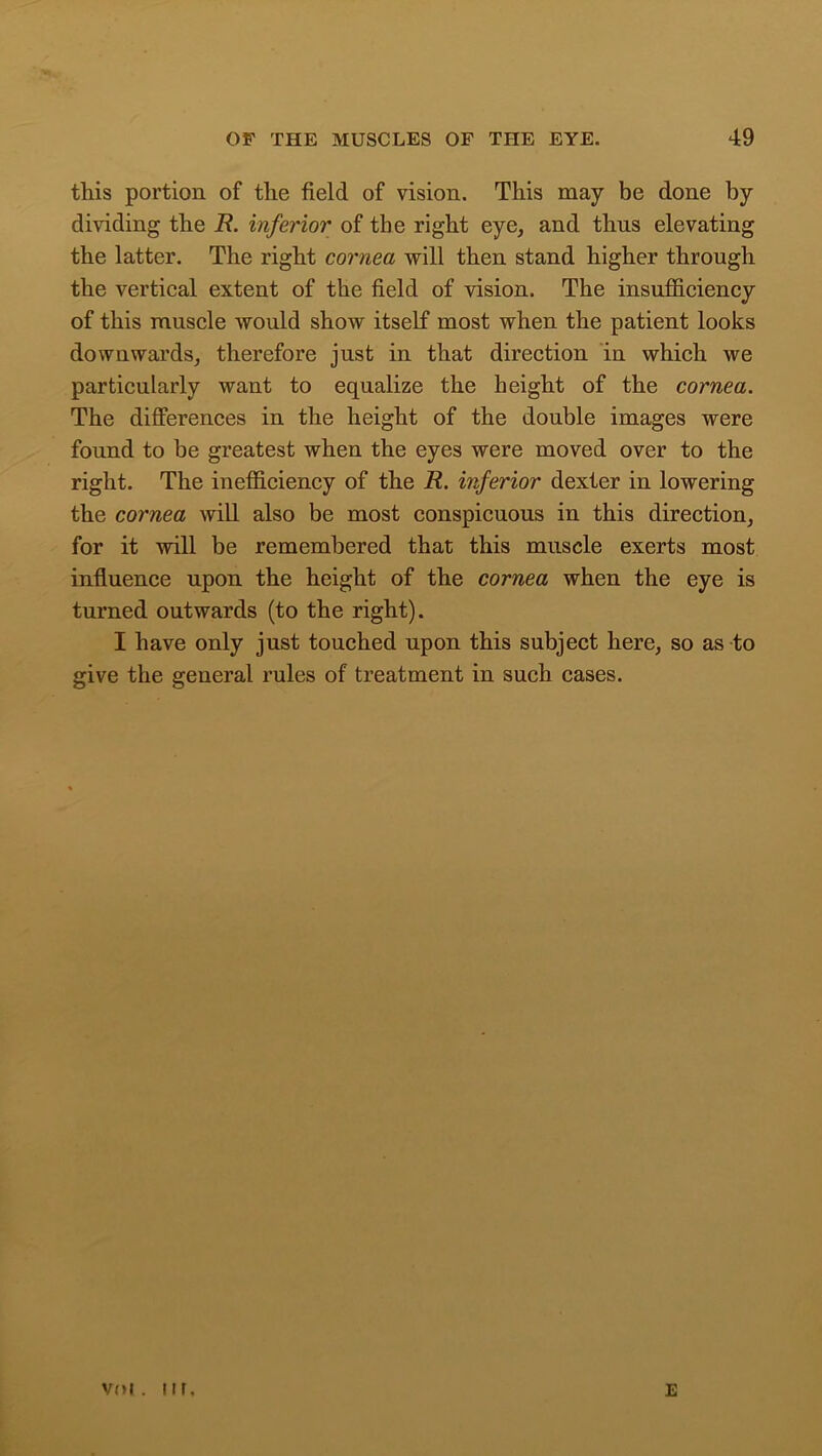 this portion of the field of vision. This may be done by dividing the R. inferior of the right eye, and thus elevating the latter. The right cornea will then stand higher through the vertical extent of the field of vision. The insufficiency of this muscle would show itself most when the patient looks downwards, therefore just in that direction in which we particularly want to equalize the height of the cornea. The differences in the height of the double images were found to be greatest when the eyes were moved over to the right. The inefficiency of the R. inferior dexter in lowering the cornea will also be most conspicuous in this direction, for it will be remembered that this muscle exerts most influence upon the height of the cornea when the eye is turned outwards (to the right). I have only just touched upon this subject here, so as to give the general rules of treatment in such cases. voi. 11 r. E