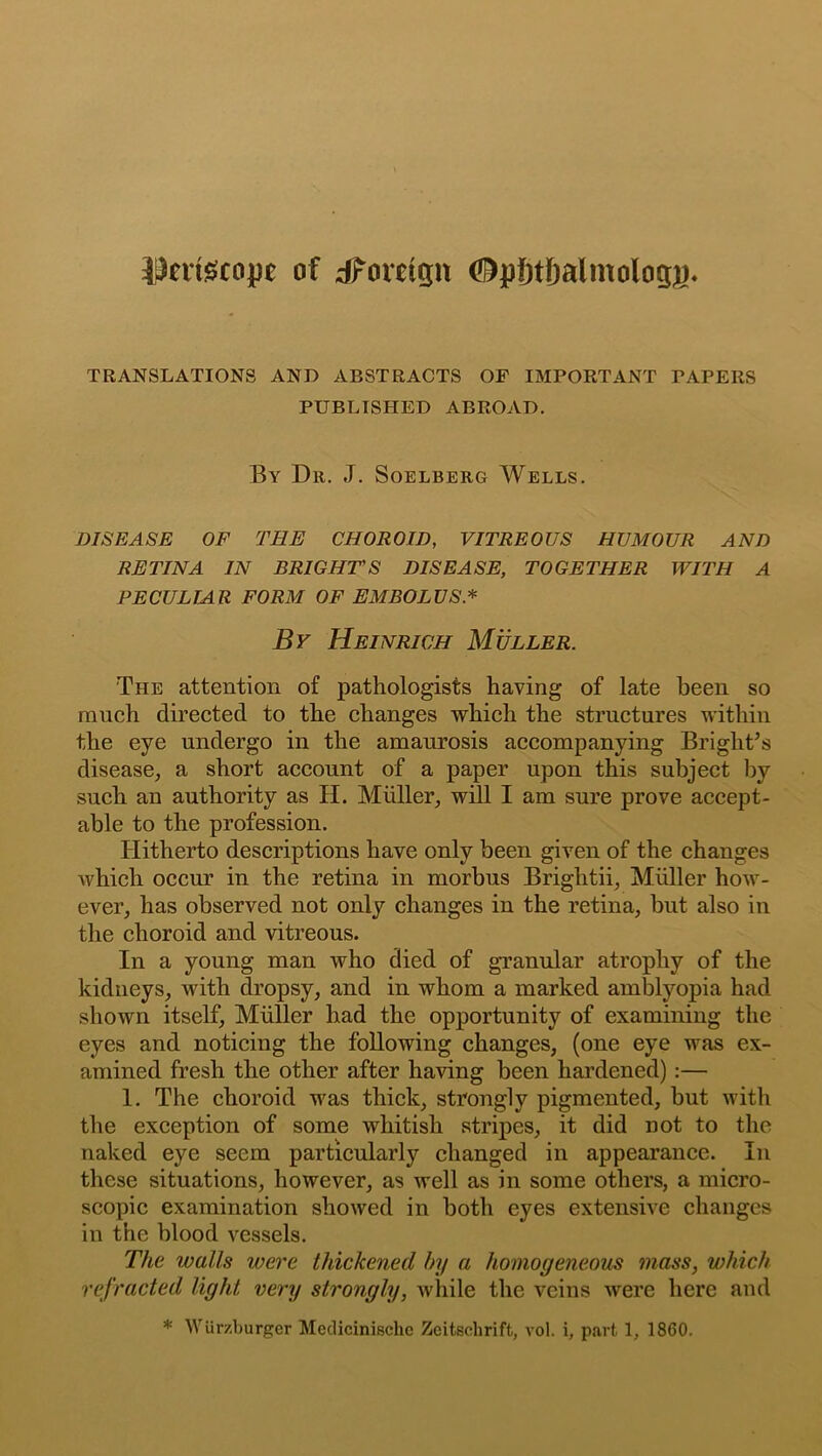 |)n:tecope of ^Foreign (^pfjtfjalmology* TRANSLATIONS AND ABSTRACTS OF IMPORTANT TAPERS PUBLISHED ABROAD. By Dr. J. Soelberg Wells. DISEASE OF THE CHOROID, VITREOUS HUMOUR AND RETINA IN BRIGHT'S DISEASE, TOGETHER WITH A PECULIAR FORM OF EMBOLUS * By Heinrich Muller. The attention of pathologists having of late been so ranch directed to the changes which the structures within the eye undergo in the amaurosis accompanying Bright's disease, a short account of a paper upon this subject by such an authority as H. Muller, will I am sure prove accept- able to the profession. Hitherto descriptions have only been given of the changes which occur in the retina in morbus Brightii, Muller how- ever, has observed not only changes in the retina, but also in the choroid and vitreous. In a young man who died of granular atrophy of the kidneys, with dropsy, and in whom a marked amblyopia had shown itself, Miillcr had the opportunity of examining the eyes and noticing the following changes, (one eye was ex- amined fresh the other after having been hardened):— 1. The choroid was thick, strongly pigmented, but with the exception of some whitish stripes, it did not to the naked eye seem particularly changed in appearance. In these situations, however, as well as in some others, a micro- scopic examination showed in both eyes extensive changes in the blood vessels. The walls were thickened by a homogeneous mass, which refracted light very strongly, while the veins were here and