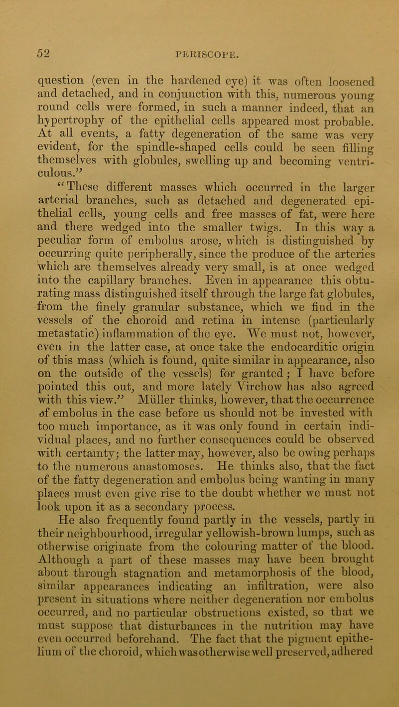 question (even in the hardened eye) it was often loosened and detached, and in conjunction with this, numerous young round cells were formed, in such a manner indeed, that an hypertrophy of the epithelial cells appeared most probable. At all events, a fatty degeneration of the same was very evident, for the spindle-shaped cells could be seen filling themselves with globules, swelling up and becoming ventri- culous.” “These different masses which occurred in the larger arterial branches, such as detached and degenerated epi- thelial cells, young cells and free masses of fat, were here and there wedged into the smaller twigs. In this way a peculiar form of embolus arose, which is distinguished by occurring quite peripherally, since the produce of the arteries Which are themselves already very small, is at once wedged into the capillary branches. Even in appearance this obtu- rating mass distinguished itself through the large fat globules, from the finely granular substance, which we find in the vessels of the choroid and retina in intense (particularly metastatic) inflammation of the eye. We must not, however, even in the latter case, at once take the endocarditic origin of this mass (which is found, quite similar in appearance, also on the outside of the vessels) for granted; I have before pointed this out, and more lately Virchow has also agreed with this view.” Muller thinks, however, that the occurrence uf embolus in the case before us should not be invested with too much importance, as it was only found in certain indi- vidual places, and no further consequences could be observed with certainty; the latter may, however, also be owing perhaps to the numerous anastomoses. He thinks also, that the fact of the fatty degeneration and embolus being wanting in many places must even give rise to the doubt whether we must not look upon it as a secondary process. He also frequently found partly in the vessels, partly in their neighbourhood, irregular yellowish-brown lumps, such as otherwise originate from the colouring matter of the blood. Although a part of these masses may have been brought about through stagnation and metamorphosis of the blood, similar appearances indicating an infiltration, were also present in situations where neither degeneration nor embolus occurred, and no particular obstructions existed, so that we must suppose that disturbances in the nutrition may have even occurred beforehand. The fact that the pigment epithe- lium of the choroid, which was otherwise well preserved, adhered