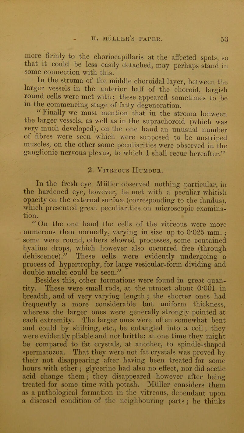 more firmly to the choriocapillaris at the affected spots, so that it could be less easily detached, may perhaps stand in some connection with this. In the stroma of the middle choroidal layer, between the larger vessels in the anterior half of the choroid, largish round cells were met with; these appeared sometimes to be in the commencing stage of fatty degeneration. “ Finally we must mention that in the stroma between the larger vessels, as well as in the suprachoroid (which was very much developed), on the one hand an unusual number of fibres were seen which were supposed to be unstriped muscles, on the other some peculiarities were observed in the ganglionic nervous plexus, to which I shall recur hereafter.” 2. Vitreous Humour. In the fresh eye Muller observed nothing particular, in the hardened eye, however, he met with a peculiar whitisli opacity on the external surface (corresponding to the fundus), which presented great peculiarities on microscopic examina- tion. “ On the one hand the cells of the vitreous were more numerous than normally, varying in size up to 0025 mm. ; some were round, others showed processes, some contained hyaline drops, which however also occurred free (through dehiscence).” These cells were evidently undergoing a process of hypertrophy, for large vesicular-form dividing and double nuclei could be seen.” Besides this, other formations were found in great quan- tity. These were small rods, at the utmost about 0*001 in breadth, and of very varying length; the shorter ones had frequently a more considerable but uniform thickness, whereas the larger ones were generally strongly pointed at each extremity. The larger ones were often somewhat bent and could by shifting, etc., be entangled into a coil; they were evidently pliable and not brittle; at one time they might be compared to fat crystals, at another, to spindle-shaped spermatozoa. That they were not fat crystals was proved by their not disappearing after having been treated for some hours with ether ; glycerine had also no effect, nor did acetic acid change them; they disappeared however after being treated for some time with potash. Muller considers them as a pathological formation in the vitreous, dependant upon a diseased condition of the neighbouring parts; he thinks