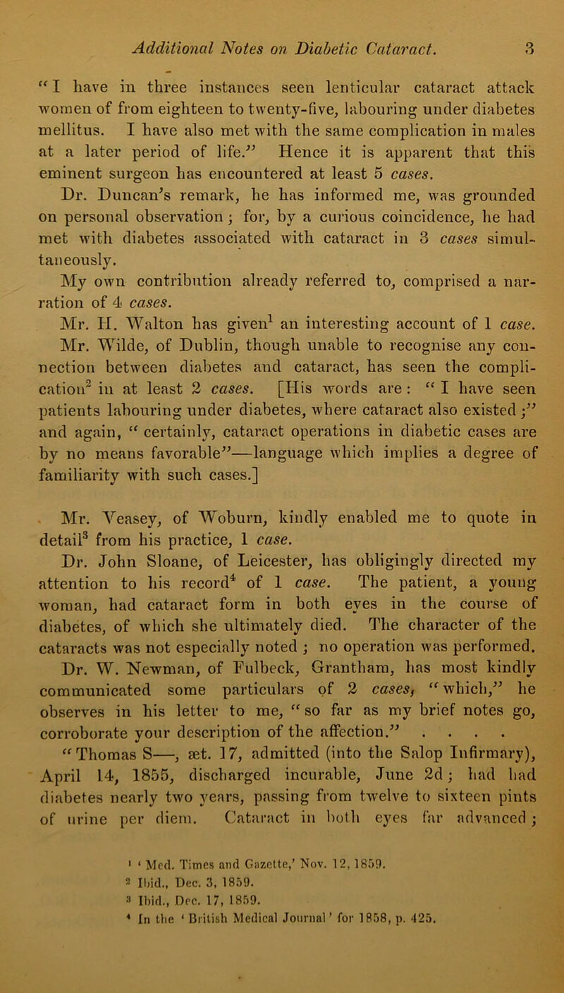 “ I have in three instances seen lenticular cataract attack women of from eighteen to twenty-five, labouring under diabetes mellitus. I have also met with the same complication in males at a later period of life.” Hence it is apparent that this eminent surgeon has encountered at least 5 cases. Dr. Duncan’s remark, he has informed me, was grounded on personal observation ; for, by a curious coincidence, he had met with diabetes associated with cataract in 3 cases simul- taneously. My own contribution already referred to, comprised a nar- ration of 4 cases. Mr. H. Walton has given1 an interesting account of 1 case. Mr. Wilde, of Dublin, though unable to recognise any con- nection between diabetes and cataract, has seen the compli- cation2 in at least 2 cases. [His -words are : “ I have seen patients labouring under diabetes, where cataract also existed ;” and again, “ certainly, cataract operations in diabetic cases are by no means favorable”—language which implies a degree of familiarity with such cases.] Mr. Yeasey, of Woburn, kindly enabled me to quote in detail3 from his practice, 1 case. Dr. John Sloane, of Leicester, has obligingly directed my attention to his record4 of 1 case. The patient, a young woman, had cataract form in both eyes in the course of diabetes, of which she ultimately died. The character of the cataracts was not especially noted ; no operation was performed. Dr. W. Newman, of Fulbeck, Grantham, has most kindly communicated some particulars of 2 casesf “ which,” he observes in his letter to me, “ so far as my brief notes go, corroborate your description of the affection.” .... “Thomas S—, set. 17, admitted (into the Salop Infirmary), April 14, 1855, discharged incurable, June 2d; had had diabetes nearly two years, passing from twelve to sixteen pints of urine per diem. Cataract in both eyes far advanced ; 1 1 Med. Times and Gazette,’ Nov. 12, 1859. 2 Ibid., Dec. 3, 1859. 3 Ibid., Dec. 17, 1859. 4 In the ‘ British Medical Journal ’ for 1858, p. 425.