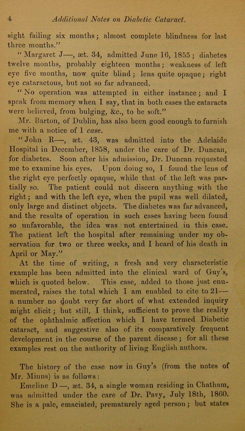 sight failing six months; almost complete blindness for last three months.” “Margaret J—•, set. 34, admitted June 16, 1855; diabetes twelve months, probably eighteen months; weakness of left eye five months, now quite blind ; lens quite opaque; right eye cataractous, but not so far advanced. “ No operation was attempted in either instance; and I speak from memory when I say, that in both cases the cataracts were believed, from bulging, &c., to be soft.” Mr. Barton, of Dublin, has also been good enough to furnish me with a notice of 1 case. “John ft—, set. 43, was admitted into the Adelaide Hospital in December, 1858, under the care of Dr. Duncan, for diabetes. Soon after his admission, Dr. Duncan requested me to examine his eyes. Upon doing so, I found the lens of the right eye perfectly opaque, while that of the left was par- tially so. The patient could not discern anything with the right; and with the left eye, when the pupil was well dilated, only large and distinct objects. The diabetes was far advanced, and the results of operation in such cases having been found so unfavorable, the idea was not entertained in this case. The patient left the hospital after remaining under my ob- servation for two or three weeks, and I heard of his death in April or May.” At the time of writing, a fresh and very characteristic example has been admitted into the clinical ward of Guy’s, which is quoted below. This case, added to those just enu- merated, raises the total which I am enabled to cite to 21 — a number no doubt very far short of what extended inquiry might elicit; but still, I think, sufficient to prove the reality of the ophthalmic affection which I have termed Diabetic cataract, and suggestive also of its comparatively frequent development in the course of the parent disease; for all these examples rest on the authority of living English authors. The history of the case now in Guy’s (from the notes of Mr. Minns) is as follows: Emeline D—, set. 34, a single woman residing in Chatham, was admitted under the care of Dr. Pavy, July 18th, 1860. She is a pale, emaciated, prematurely aged person ; but states