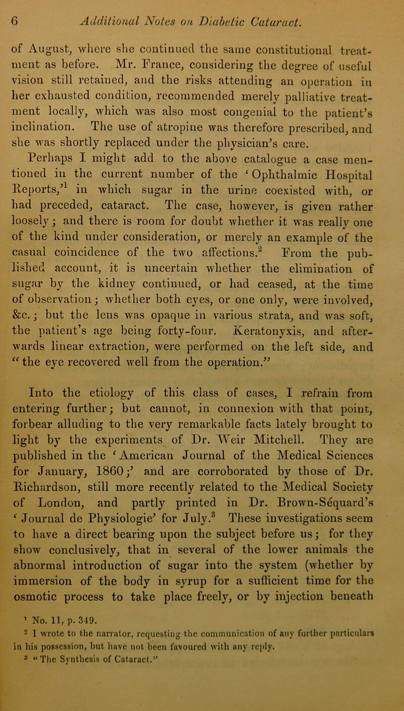 of August, where she continued the same constitutional treat- ment as before. Mr. France, considering the degree of useful vision still retained, and the risks attending an operation in her exhausted condition, recommended merely palliative treat- ment locally, which was also most congenial to the patient's inclination. The use of atropine was therefore prescribed, and she was shortly replaced under the physician's care. Perhaps I might add to the above catalogue a case men- tioned in the current number of the f Ophthalmic Hospital Reports,'1 in which sugar in the urine coexisted with, or had preceded, cataract. The case, however, is given rather loosely; and there is room for doubt whether it was really one of the kind under consideration, or merely an example of the casual coincidence of the two affections.2 From the pub- lished account, it is uncertain whether the elimination of sugar by the kidney continued, or had ceased, at the time of observation; whether both eyes, or one only, were involved, &c.; but the lens was opaque in various strata, and was soft, the patient’s age being forty-four. Keratonyxis, and after- wards linear extraction, were performed on the left side, and “ the eye recovered well from the operation. Into the etiology of this class of cases, I refrain from entering further; but cannot, in connexion with that point, forbear alluding to the very remarkable facts lately brought to light by the experiments of Dr. Weir Mitchell. They are published in the f American Journal of the Medical Sciences for January, I860;' and are corroborated by those of Dr. Richardson, still more recently related to the Medical Society of London, and partly printed in Dr. Brown-Sequard’s f Journal de Physiologie' for July.3 These investigations seem to have a direct bearing upon the subject before us; for they show conclusively, that in several of the lower animals the abnormal introduction of sugar into the system (whether by immersion of the body in syrup for a sufficient time for the osmotic process to take place freely, or by injection beneath 1 No. 11, p. 349. 2 I wrote to the narrator, requesting the communication of any further particulars in his possession, but have not been favoured with any reply. 3 “The Synthesis of Cataract.”