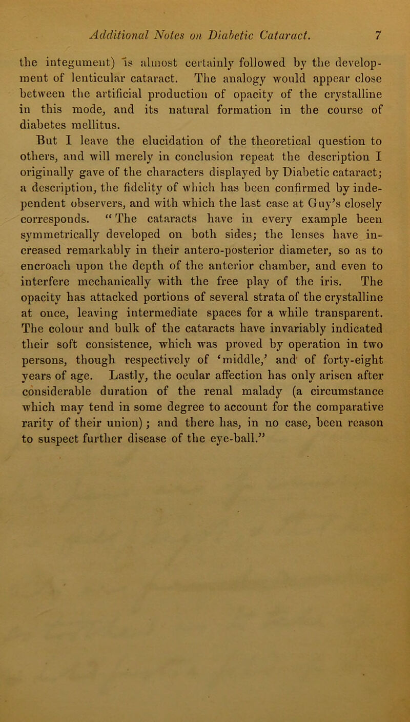 the integument) is almost certainly followed by the develop- ment of lenticular cataract. The analogy would appear close between the artificial production of opacity of the crystalline in this mode, and its natural formation in the course of diabetes mellitus. But 1 leave the elucidation of the theoretical question to others, and will merely in conclusion repeat the description I originally gave of the characters displayed by Diabetic cataract; a description, the fidelity of which has been confirmed by inde- pendent observers, and with which the last case at Guy’s closely corresponds. “ The cataracts have in every example been symmetrically developed on both sides; the lenses have in- creased remarkably in their antero-posterior diameter, so as to encroach upon the depth of the anterior chamber, and even to interfere mechanically with the free play of the iris. The opacity has attacked portions of several strata of the crystalline at once, leaving intermediate spaces for a while transparent. The colour and bulk of the cataracts have invariably indicated their soft consistence, which was proved by operation in two persons, though respectively of ‘middle/ and of forty-eight years of age. Lastly, the ocular affection has only arisen after considerable duration of the renal malady (a circumstance which may tend in some degree to account for the comparative rarity of their union); and there has, in no case, been reason to suspect further disease of the eye-ball.”