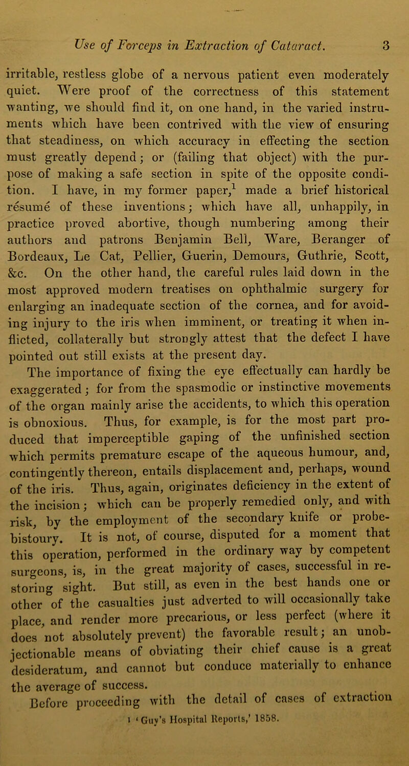 irritable, restless globe of a nervous patient even moderately quiet. Were proof of the correctness of this statement wanting, we should find it, on one hand, in the varied instru- ments which have been contrived with the view of ensuring that steadiness, on which accuracy in effecting the section must greatly depend; or (failing that object) with the pur- pose of making a safe section in spite of the opposite condi- tion. I have, in my former paper,1 made a brief historical resume of these inventions; which have all, unhappily, in practice proved abortive, though numbering among their authors and patrons Benjamin Bell, Ware, Beranger of Bordeaux, Le Cat, Pellier, Guerin, Demours, Guthrie, Scott, &c. On the other hand, the careful rules laid down in the most approved modern treatises on ophthalmic surgery for enlarging an inadequate section of the cornea, and for avoid- ing injury to the iris when imminent, or treating it when in- flicted, collaterally but strongly attest that the defect I have pointed out still exists at the present day. The importance of fixing the eye effectually can hardly be exaggerated; for from the spasmodic or instinctive movements of the organ mainly arise the accidents, to which this operation is obnoxious. Thus, for example, is for the most part pro- duced that imperceptible gaping of the unfinished section which permits premature escape of the aqueous humour, and, contingently thereon, entails displacement and, peihaps, wound of the iris. Thus, again, originates deficiency in the extent of the incision j which can be properly remedied only, and with risk, by the employment of the secondary knife or probe- bistoury. It is not, of course, disputed for a moment that this operation, performed in the ordinary way by competent surgeons, is, in the great majority of cases, successful in re- storing sight. But still, as even in the best hands one or other of the casualties just adverted to will occasionally take place, and render more precarious, or less perfect (where it does not absolutely prevent) the favorable result; an unob- jectionable means of obviating their chief cause is a great desideratum, and cannot but conduce materially to enhance the average of success. Before proceeding with the detail of cases of extraction i ‘Guv’s Hospital Reports,’ 1858.