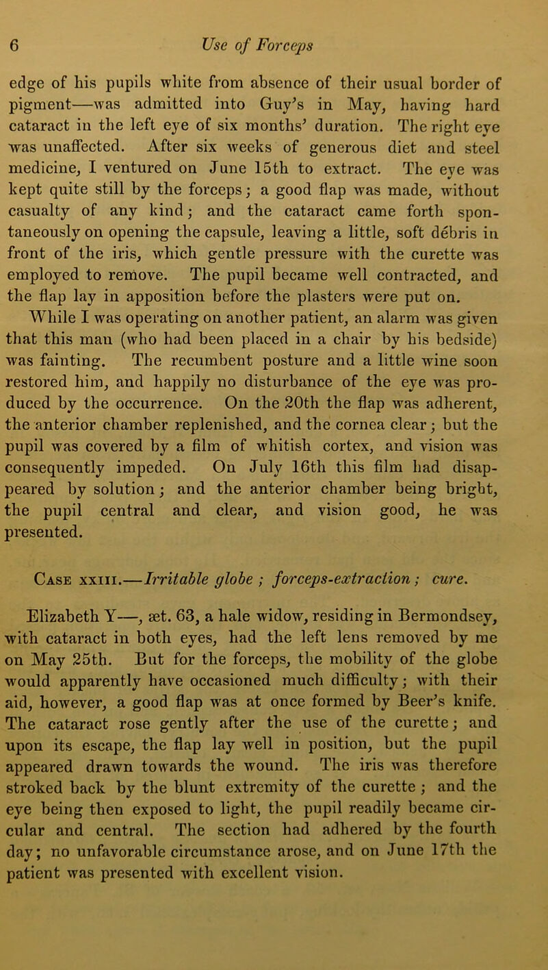 edge of his pupils white from absence of their usual border of pigment—was admitted into Guy's in May, having hard cataract in the left eye of six months' duration. The right eye was unaffected. After six weeks of generous diet and steel medicine, I ventured on June 15th to extract. The eye was kept quite still by the forceps; a good flap was made, without casualty of any kind; and the cataract came forth spon- taneously on opening the capsule, leaving a little, soft debris in front of the iris, which gentle pressure with the curette was employed to remove. The pupil became well contracted, and the flap lay in apposition before the plasters were put on. While I was operating on another patient, an alarm was given that this man (who had been placed in a chair by his bedside) was fainting. The recumbent posture and a little wine soon restored him, and happily no disturbance of the eye was pro- duced by the occurrence. On the 20th the flap was adherent, the anterior chamber replenished, and the cornea clear; but the pupil was covered by a film of whitish cortex, and vision was consequently impeded. On July 16th this film had disap- peared by solution; and the anterior chamber being bright, the pupil central and clear, and vision good, he was presented. Case xxiii.—Irritable globe ; forceps-eoctraciion; cure. Elizabeth Y—, set. 63, a hale widow, residing in Bermondsey, with cataract in both eyes, had the left lens removed by me on May 25th. But for the forceps, the mobility of the globe would apparently have occasioned much difficulty; with their aid, however, a good flap was at once formed by Beer's knife. The cataract rose gently after the use of the curette; and upon its escape, the flap lay well in position, but the pupil appeared drawn towards the wound. The iris was therefore stroked back by the blunt extremity of the curette ; and the eye being then exposed to light, the pupil readily became cir- cular and central. The section had adhered by the fourth day; no unfavorable circumstance arose, and on June 17th the patient was presented with excellent vision.