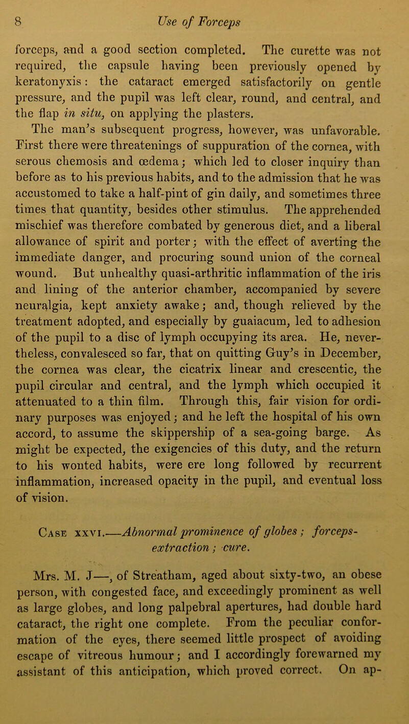 forceps, and a good section completed. The curette was not required, the capsule having been previously opened bv keratonyxis: the cataract emerged satisfactorily on gentle pressure, and the pupil was left clear, round, and central, and the flap in situ, on applying the plasters. The man’s subsequent progress, however, was unfavorable. First there were threatenings of suppuration of the cornea, with serous chemosis and oedema; which led to closer inquiry than before as to his previous habits, and to the admission that he was accustomed to take a half-pint of gin daily, and sometimes three times that quantity, besides other stimulus. The apprehended mischief was therefore combated by generous diet, and a liberal allowance of spirit and porter; with the effect of averting the immediate danger, and procuring sound union of the corneal wound. But unhealthy quasi-arthritic inflammation of the iris and lining of the anterior chamber, accompanied by severe neuralgia, kept anxiety awake; and, though relieved by the treatment adopted, and especially by guaiacum, led to adhesion of the pupil to a disc of lymph occupying its area. He, never- theless, convalesced so far, that on quitting Guy’s in December, the cornea was clear, the cicatrix linear and crescentic, the pupil circular and central, and the lymph which occupied it attenuated to a thin film. Through this, fair vision for ordi- nary purposes was enjoyed; and he left the hospital of his own accord, to assume the skippership of a sea-going barge. As might be expected, the exigencies of this duty, and the return to his wonted habits, were ere long followed by recurrent inflammation, increased opacity in the pupil, and eventual loss of vision. Case xxvi.—Abnormal prominence of globes; forceps- extraction; cure. Mrs. M. J—, of Streatham, aged about sixty-two, an obese person, with congested face, and exceedingly prominent as well as large globes, and long palpebral apertures, had double hard cataract, the right one complete. From the peculiar confor- mation of the eyes, there seemed little prospect of avoiding escape of vitreous humour; and I accordingly forewarned my assistant of this anticipation, which proved correct. On ap-