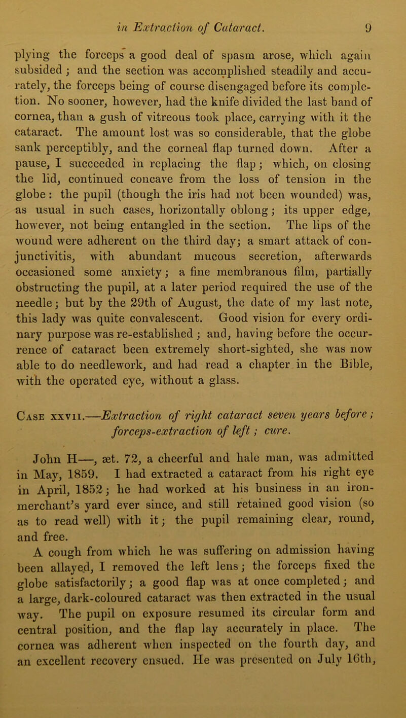 plying the forceps a good deal of spasm arose, which again subsided ; and the section was accomplished steadily and accu- rately, the forceps being of course disengaged before its comple- tion. No sooner, however, had the knife divided the last band of cornea, than a gush of vitreous took place, carrying with it the cataract. The amount lost was so considerable, that the globe sank perceptibly, and the corneal flap turned down. After a pause, I succeeded in replacing the flap; which, on closing the lid, continued concave from the loss of tension in the globe : the pupil (though the iris had not been wounded) was, as usual in such cases, horizontally oblong; its upper edge, however, not being entangled in the section. The lips of the wound were adherent on the third day; a smart attack of con- junctivitis, with abundant mucous secretion, afterwards occasioned some anxiety; a fine membranous film, partially obstructing the pupil, at a later period required the use of the needle; but by the 29th of August, the date of my last note, this lady was quite convalescent. Good vision for every ordi- nary purpose was re-established ; and, having before the occur- rence of cataract been extremely short-sighted, she was now able to do needlework, and had read a chapter in the Bible, with, the operated eye, without a glass. Case xxvii.—Extraction of right cataract seven years before; forceps-extraction of left; cure. John IT—, eet. 72, a cheerful and hale man, was admitted in May, 1859. I had extracted a cataract from his right eye in April, 1852; he had worked at his business in an iron- merchant's yard ever since, and still retained good vision (so as to read well) with it; the pupil remaining clear, round, and free. A cough from which he was suffering on admission having been allayed, I removed the left lens; the forceps fixed the globe satisfactorily; a good flap was at once completed; and a large, dark-coloured cataract was then extracted in the usual way. The pupil on exposure resumed its circular form and central position, and the flap lay accurately in place. The cornea was adherent when inspected on the fourth day, and an excellent recovery ensued. He was presented on July 16th,