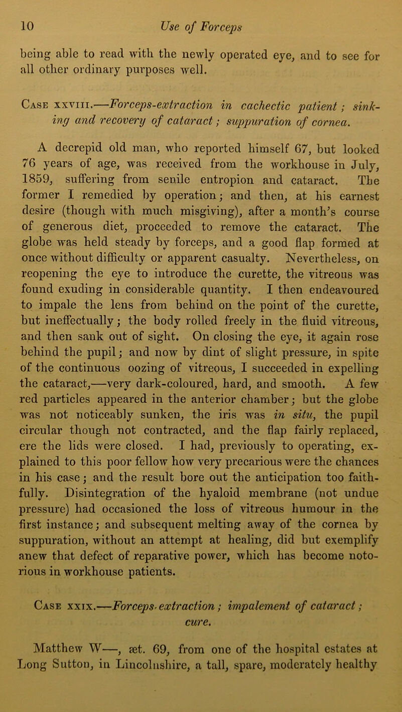 being able to read with the newly operated eye, and to see for all other ordinary purposes well. Case xxviii,—Forceps-extraction in cachectic patient; sink- ing and recovery of cataract; suppuration of cornea. A decrepid old man, who reported himself 67, but looked 76 years of age, was received from the workhouse in July, 1859, suffering from senile entropion and cataract. The former I remedied by operation; and then, at his earnest desire (though with much misgiving), after a months course of generous diet, proceeded to remove the cataract. The globe was held steady by forceps, and a good flap formed at once without difficulty or apparent casualty. Nevertheless, on reopening the eye to introduce the curette, the vitreous was found exuding in considerable quantity. I then endeavoured to impale the lens from behind on the point of the curette, but ineffectually; the body rolled freely in the fluid vitreous, and then sank out of sight. On closing the eye, it again rose behind the pupil; and now by dint of slight pressure, in spite of the continuous oozing of vitreous, I succeeded in expelling the cataract,—very dark-coloured, hard, and smooth. A few red particles appeared in the anterior chamber; but the globe was not noticeably sunken, the iris was in situ, the pupil circular though not contracted, and the flap fairly replaced, ere the lids were closed. I had, previously to operating, ex- plained to this poor fellow how very precarious were the chances in his case; and the result bore out the anticipation too faith- fully. Disintegration of the hyaloid membrane (not undue pressure) had occasioned the loss of vitreous humour in the first instance; and subsequent melting away of the cornea by suppuration, without an attempt at healing, did but exemplify anew that defect of reparative power, which has become noto- rious in workhouse patients. Case xxix.—Forceps- extraction; impalement of cataract; cure. Matthew W—, jet. 69, from one of the hospital estates at Long Sutton, in Lincolnshire, a tall, spare, moderately healthy