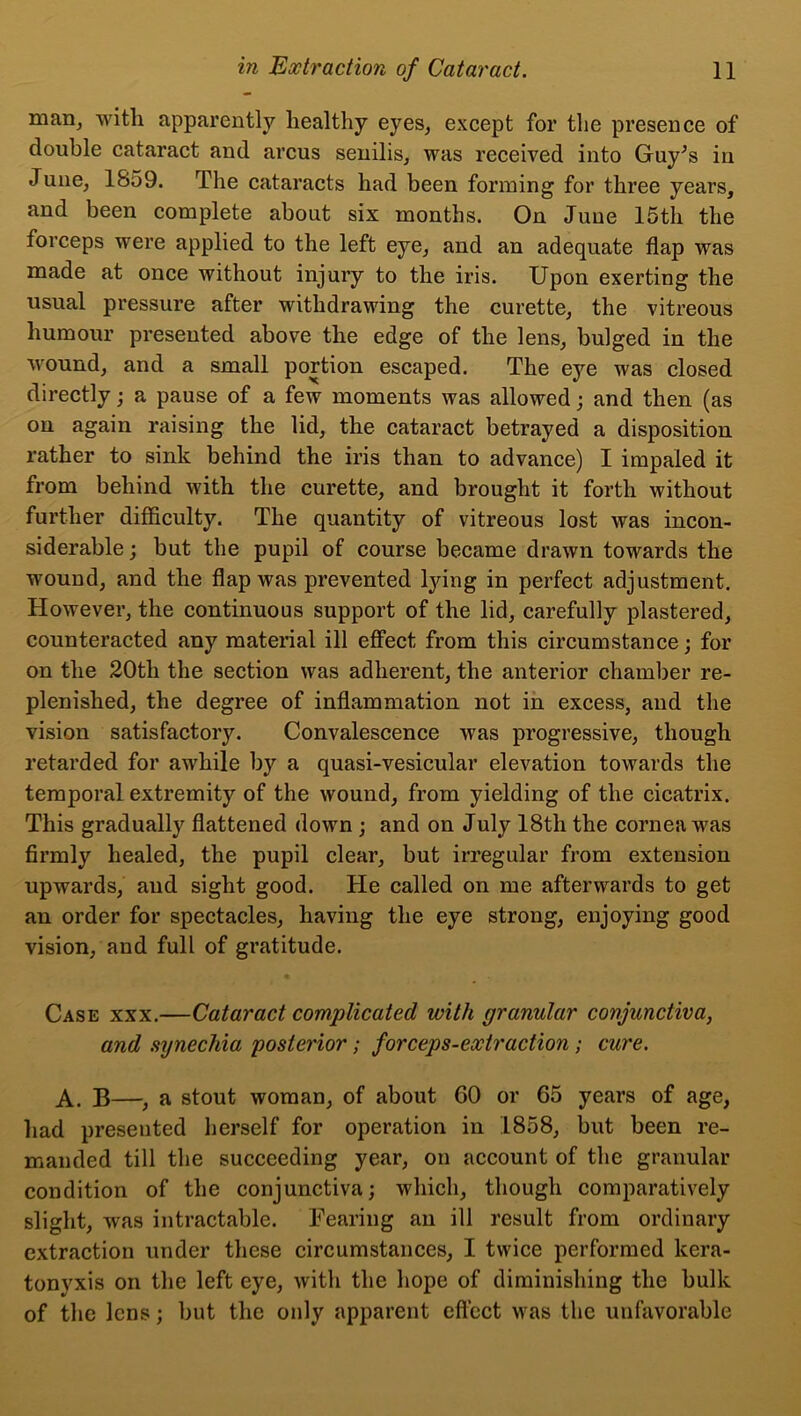 man, with apparently healthy eyes, except for the presence of double cataract and arcus senilis, was received into Guy^s in June, 1859. The cataracts had been forming for three years, and been complete about six months. On June 15th the forceps were applied to the left eye, and an adequate flap was made at once without injury to the iris. Upon exerting the usual pressure after withdrawing the curette, the vitreous humour presented above the edge of the lens, bulged in the wound, and a small portion escaped. The eye was closed directly; a pause of a few moments was allowed; and then (as on again raising the lid, the cataract betrayed a disposition rather to sink behind the iris than to advance) I impaled it from behind Avith the curette, and brought it forth without further difficulty. The quantity of vitreous lost was incon- siderable ; but the pupil of course became drawn towards the wound, and the flap was prevented lying in perfect adjustment. However, the continuous support of the lid, carefully plastered, counteracted any material ill effect from this circumstance; for on the 20tli the section was adherent, the anterior chamber re- plenished, the degree of inflammation not in excess, and the vision satisfactory. Convalescence was progressive, though retarded for awhile by a quasi-vesicular elevation towards the temporal extremity of the wound, from yielding of the cicatrix. This gradually flattened down ; and on July 18tli the cornea was firmly healed, the pupil clear, but irregular from extension upwards, and sight good. He called on me afterwards to get an order for spectacles, having the eye strong, enjoying good vision, and full of gratitude. Case xxx.—Cataract complicated with granular conjunctiva, and synechia posterior; forceps-extraction; cure. A. B—, a stout woman, of about 60 or 65 years of age, had presented herself for operation in 1858, but been re- manded till the succeeding year, on account of the granular condition of the conjunctiva; which, though comparatively slight, Avas intractable. Fearing an ill result from ordinary extraction under these circumstances, I twice performed kera- tonyxis on the left eye, Avith the hope of diminishing the bulk of the lens; but the only apparent effect Avas the unfavorable