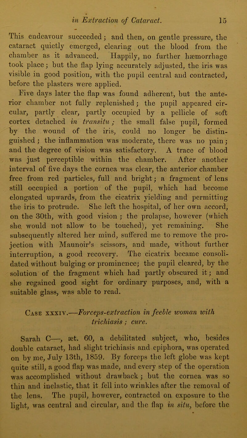 This endeavour succeeded; and then, on gentle pressure, the cataract quietly emerged, clearing out the blood from the chamber as it advanced. Happily, no further liajmorrhage took place; but the flap lying accurately adjusted, the iris was visible in good position, with the pupil central and contracted, before the plasters were applied. Five days later the flap was found adherent, but the ante- rior chamber not fully replenished ; the pupil appeared cir- cular, partly clear, partly occupied by a pellicle of soft cortex detached in transitu; the small false pupil, formed by the wound of the iris, could no longer be distin- guished ; the inflammation was moderate, there was no pain; and the degree of vision was satisfactory. A trace of blood was just perceptible within the chamber. After another interval of five days the cornea was clear, the anterior chamber free from red particles, full and bright; a fragment of lens still occupied a portion of the pupil, which had become elongated upwards, from the cicatrix yielding and permitting the iris to protrude. She left the hospital, of her own accord, on the 30th, with good vision ; the prolapse, however (which she, would not allow to be touched), yet remaining. She subsequently altered her mind, suffered me to remove the pro- jection with Maunoir’s scissors, and made, without further interruption, a good recovery. The cicatrix became consoli- dated without bulging or prominence; the pupil cleared, by the solution of the fragment which had partly obscured it; and she regained good sight for ordinary purposes, and, with a suitable glass, was able to read. Case xxxiv.—Forceps-extraction in feeble woman with trichiasis; cure. Sarah C—, set. 60, a debilitated subject, who, besides double cataract, had slight trichiasis and epiphora, was operated on by me, July 13th, 1859. By forceps the left globe was kept quite still, a good flap was made, and every step of the operation was accomplished without drawback ; but the cornea was so thin and inelastic, that it fell into wrinkles after the removal of the lens. The pupil, hoAvever, contracted on exposure to the light, was central and circular, and the flap in situ, before the