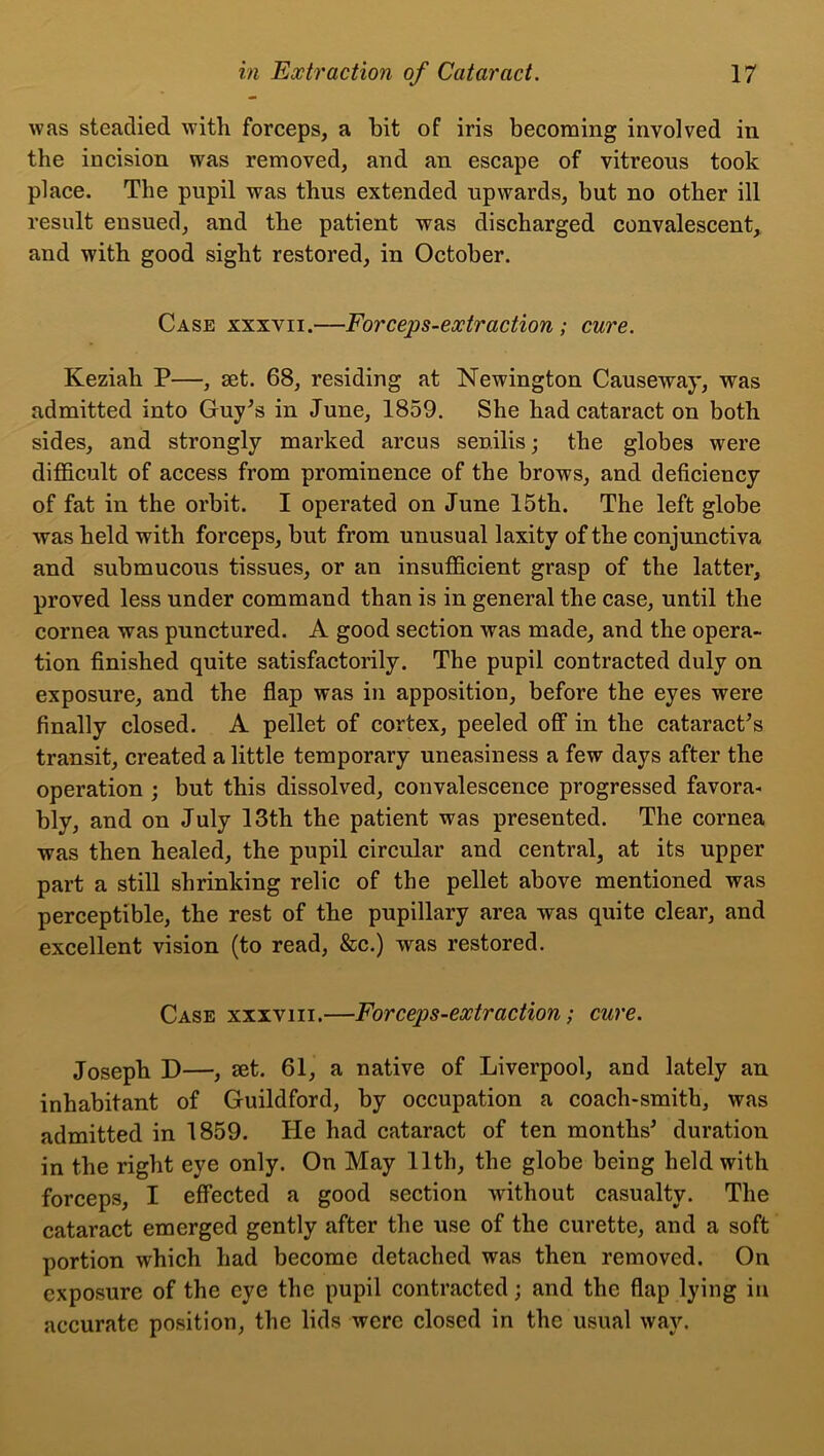 was steadied with forceps, a bit of iris becoming involved in the incision was removed, and an escape of vitreous took place. The pupil was thus extended upwards, but no other ill result ensued, and the patient was discharged convalescent, and with good sight restored, in October. Case xxxvii.—Forceps-extraction ; cure. Keziah P—, set. 68, residing at Newington Causeway, was admitted into Guy's in June, 1859. She had cataract on both sides, and strongly marked arcus senilis; the globes were difficult of access from prominence of the brows, and deficiency of fat in the orbit. I operated on June 15th. The left globe was held with forceps, but from unusual laxity of the conjunctiva and submucous tissues, or an insufficient grasp of the latter, proved less under command than is in general the case, until the cornea was punctured. A good section was made, and the opera- tion finished quite satisfactorily. The pupil contracted duly on exposure, and the flap was in apposition, before the eyes were finally closed. A pellet of cortex, peeled off in the cataract's transit, created a little temporary uneasiness a few days after the operation ; but this dissolved, convalescence progressed favora- bly, and on July 13th the patient was presented. The cornea was then healed, the pupil circular and central, at its upper part a still shrinking relic of the pellet above mentioned was perceptible, the rest of the pupillary area was quite clear, and excellent vision (to read, &c.) was restored. Case xxxviii.—Forceps-extraction; cure. Joseph D—, set. 61, a native of Liverpool, and lately an inhabitant of Guildford, by occupation a coach-smith, was admitted in 1859. He had cataract of ten months' duration in the right eye only. On May 11th, the globe being held with forceps, I effected a good section without casualty. The cataract emerged gently after the use of the curette, and a soft portion which had become detached was then removed. On exposure of the eye the pupil contracted; and the flap lying in accurate position, the lids were closed in the usual way.