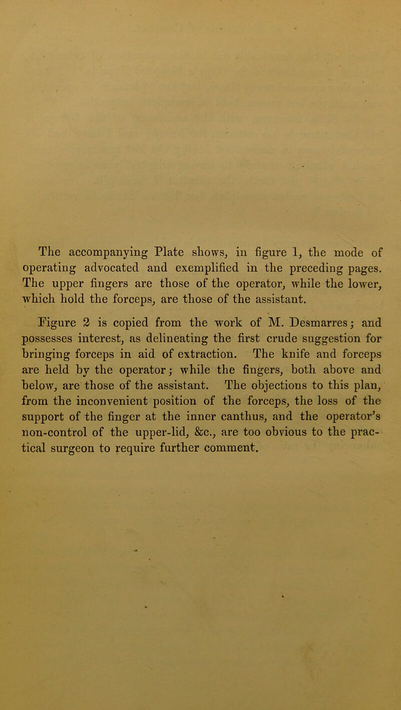 The accompanying Plate shows, in figure 1, the mode of operating advocated and exemplified in the preceding pages. The upper fingers are those of the operator, while the lower, which hold the forceps, are those of the assistant. Figure 2 is copied from the work of M. Desmarres; and possesses interest, as delineating the first crude suggestion for bringing forceps in aid of extraction. The knife and forceps are held by the operator; while the fingers, both above and below, are those of the assistant. The objections to this plan, from the inconvenient position of the forceps, the loss of the support of the finger at the inner canthus, and the operator’s non-control of the upper-lid, &c., are too obvious to the prac- tical surgeon to require further comment.