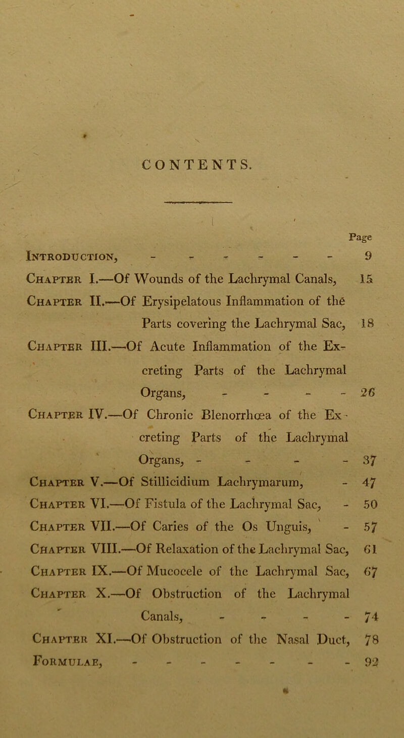 \ CONTENTS. Page Introduction, - 9 Chapter I.—Of Wounds of the Lachrymal Canals, 15 Chapter II.—Of Erysipelatous Inflammation of the Parts covering the Lachrymal Sac, 18 Chapter III.—Of Acute Inflammation of the Ex- creting Parts of the Lachrymal Organs, - - - -26 Chapter IV.—Of Chronic Blenorrlicea of the Ex - creting Parts of the Lachrymal Organs, - - - - 37 Chapter V.—Of Stillicidium Laehrymarum, - 47 Chapter VI.—Of Fistula of the Lachrymal Sac, - 50 Chapter VII.—Of Caries of the Os Unguis, - 57 Chapter VIII.—Of Relaxation of the Lachrymal Sac, 61 Chapter IX.—Of Mucocele of the Lachrymal Sac, 67 Chapter X.—Of Obstruction of the Lachrymal Canals, - - - - j l Chapter XI.—Of Obstruction of the Nasal Duct, 78 Formulae, - - -92 «