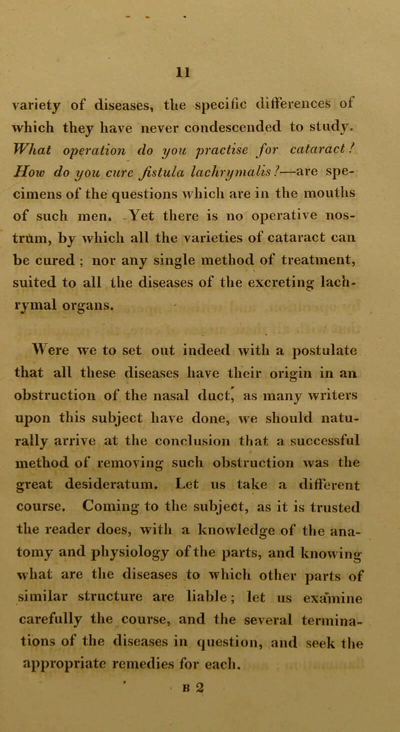 variety of diseases, the specific differences ot which they have never condescended to study. What operation do you practise for cataract! How do you cure Jistula lachrymalis 1—are spe- cimens of the questions which are in the mouths of such men. -Yet there is no operative nos- trum, by which all the varieties of cataract can be cured ; nor any single method of treatment, suited to all the diseases of the excreting lach- rymal organs. Were we to set out indeed with a postulate that all these diseases have their origin in an obstruction of the nasal duct, as many writers upon this subject have done, we should natu- rally arrive at the conclusion that a successful method of removing such obstruction was the great desideratum. Let us take a different course. Coming to the subject, as it is trusted the reader does, with a knowledge of the ana- tomy and physiology of the parts, and knowing what are the diseases to which other parts of similar structure are liable; let us examine carefully the course, and the several termina- tions of the diseases in question, and seek the appropriate remedies for each. • b 2